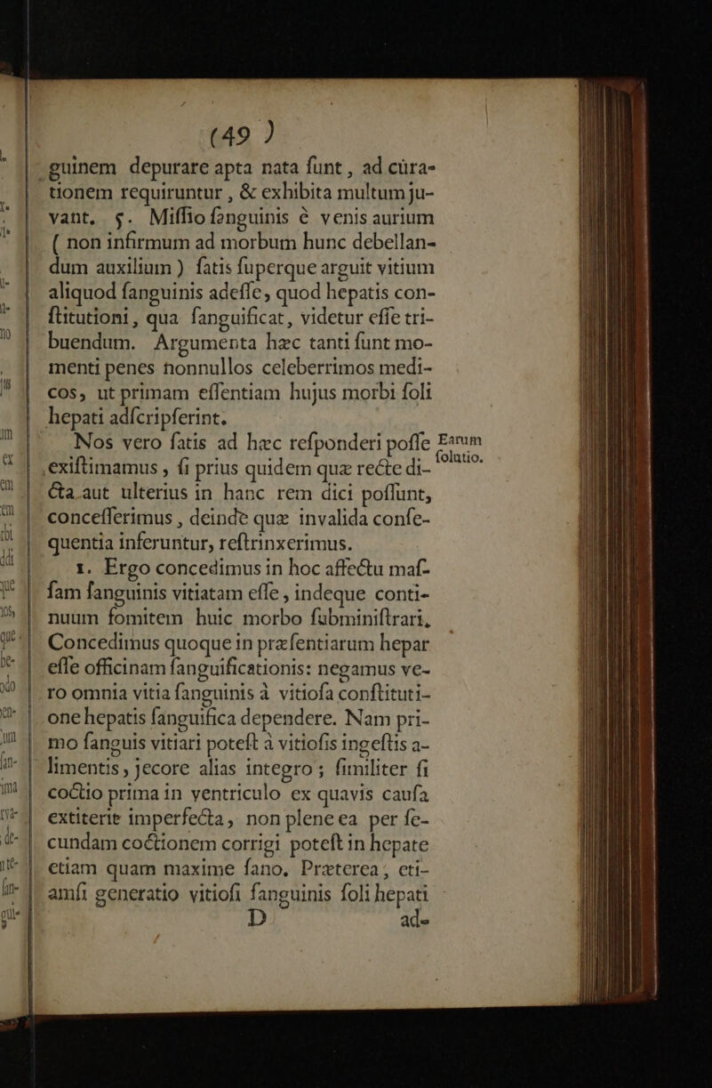 guinem depurare apta nata funt , ad cüra- | uonem requiruntur , &amp; exhibita multum ju- vant, $. Miffiofonguinis € venis aurium ( non infirmum ad morbum hunc debellan- dum auxilium ). fatis fuperque arguit vitium aliquod fanguinis adeffe; quod hepatis con- fütutioni, qua fanguificat, videtur effe tri- buendum. Argumenta hzc tanti funt mo- menti penes nonnullos celeberrimos medi- Cos, ut primam efífentiam hujus morbi foli hepati adfcripferint. Nos vero fatis ad hec refponderi poffe Ewim exiftimamus , fi prius quidem quz recte di- TS &amp;a.aut ulterius in. hanc. rem dici poffunt, concefferimus , deinde que invalida confe- quentia inferuntur, reftrinxerimus. 1. Ergo concedimus in hoc affe&amp;u maf- fam fanguinis vitiatam effe , indeque conti- nuum fomitem huic morbo fubminiflrari, Concedimus quoque in przfentiarum hepar effe officinam fanguificationis: negamus ve- ro omnia vitia fanguinis à vitiofa conftituti- one hepatis fanguifica dependere. Nam pri- mo fanguis vitiari poteft à vitiofis ingeflis a- limentis , jecore alias integro; fimiliter fi cocto prima in ventriculo ex quavis caufa extiterie imperfecta, non pleneea per fe- cundam coc&amp;ionem corrigi poteft in hepate etiam quam maxime fano. Praterea, cti- amíi generatio vitiofi fanguinis foli hepati ad»