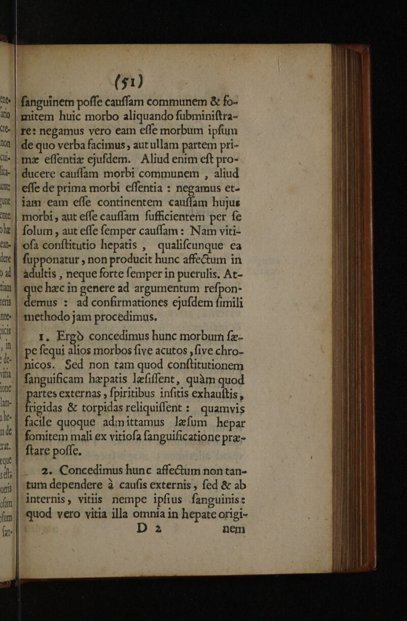 * | fanguinem poffe cauffam communem &amp; fo- «0 | mitem huic morbo aliquando fubminiftra- | re: negamus vero eam effe morbum ipfim 1 | de quo verba facimus , aut ullam partem pri- ü* | mar effentiz ejufdem. Aliud enim eft pro- li- | ducere cauffam morbi communem , aliud i: | effe de prima morbi effentia : negamus et- Ut|$am eam effe continentem cauffam hujus t | morbi , aut effe cauffam fufficientem per fe iz | folum , aut effe femper cauffam : Nam viti- eif | ofa conflitutio hepatis , qualifcunque ea iae | fupponatur , non producit hunc affectum in 4 | adultis , neque forte femper in puerulis. At- im| que hec in genere ad argumentum refpon- «| demus : ad confirmationes ejufdem fimili 1t | methodo jam procedimus. 551. x, Ergo concedimus hunc morbum fz- '— | pefequi alios morbos five acutos ,five chro- d |nicos. Sed non tam quod conftitutionem ma fanguificam hepatis lefiffent, quàm quod Q* 1! partes externas ; fpiritibus infitis exhauftis , WI | E io &amp; torpidas reliquiffent : quamvis f facile quoque admittamus lefum hepar - E —t [42 | fomitem mali ex vitiofa fanguificatione prz- 7^ |- ftare poffe. que a d;|- 2. Concedimus hunc affe&amp;um non tan- wi | tum dependere à caufis externis , fed &amp; ab I m * 9? 96 . x o , [| internis, vitiis. nempe ipfius fanguinis: fim | quod. vero vitia illa omnta in hepate origi- m D 2 nem
