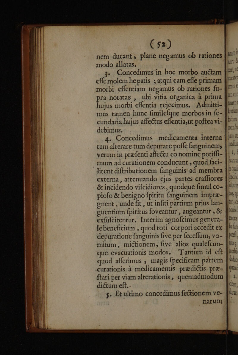 nem ducant; plane negamus ob rationes modo allatas. effe molem hepatis ;atqui eam effe primam pra notatas , ubi vitia organica à prima hujus morbi effentia rejecimus. Admitti- mus tamen hunc fimilefque morbos in fe- cundaria hujus affectus eflentia;ut poftea vi- debimus. | tum alterare tum depurare poffe fanguinem, verum in prafenti affectu eo nomine potiffi- mum ad curationem conducunt quod faci- piofo &amp; benigno fpiritu fanguinem imprz- cnent , unde fit , ut infiti partium prius lan- guentium fpiritus foveantur , augeantur , &amp; depuratione fanguinis five per feceffum, vo- mitum , mictionem, five alios qualefcun- que. evacuationis modos. Tantum id eft quod afferimus ; magis fpecificam partem curationis à medicamentis pradiciis pra- ftari per viam alterationis , quemadmodum dictum eft.. $. Et ultimo concedimus fectionem ve- narum ! qui pcc foin tq tur, c ttonisí leerz Ío (in Dry àohrc qua; 2, titur, dirt