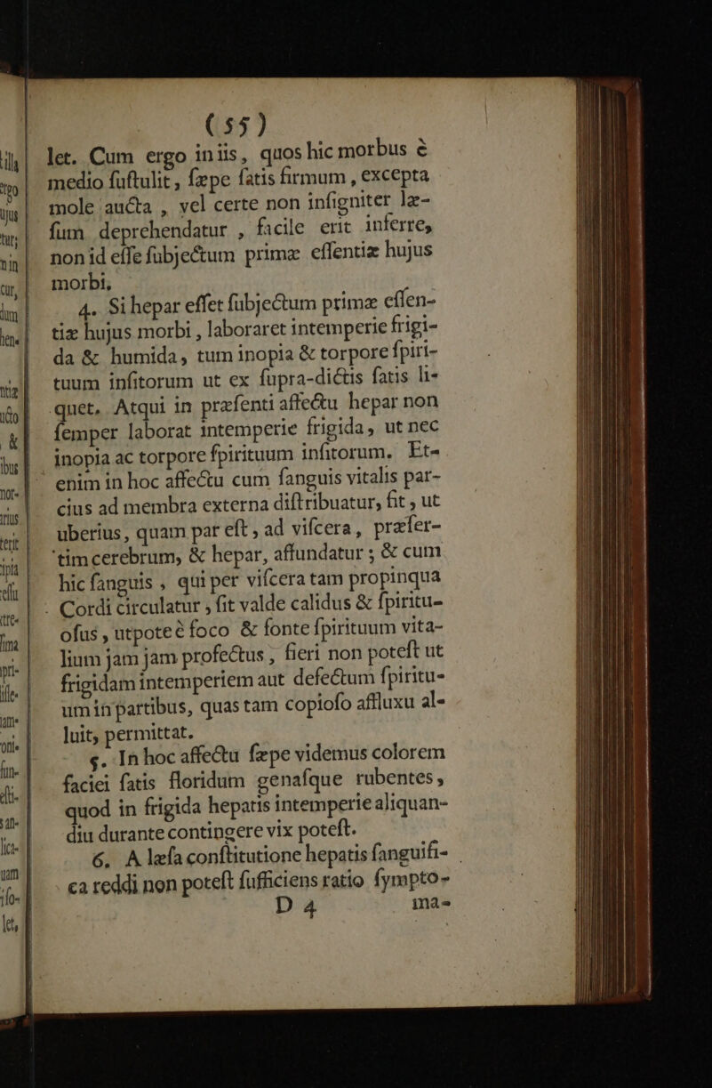 let. Cum ergo in lis, quos hic morbus é medio fuftulit, fzpe fatis firmum , excepta mole aucta , vel certe non infigniter lz- fum. deprehendatur , ficile ent inferre, non id effe fübje&amp;um prima effentiz hujus morbt, 4. Si hepar effet fübjectum prima cífen- tiz hujus morbi , laboraret intemperie frigi- da &amp; humida, tum inopia &amp; torpore fpiri- tuum infitorum ut ex fupra-dictis fatis li- quet, Atqui in prafenti affe&amp;u hepar non femper laborat intemperie frigida, ut nec inopia ac torpore fpirituum infitorum. Et- enim in boc affe&amp;u cum fanguis vitalis par- cius ad membra externa dift ribuatur, fit , ut uberius, quam par eft , ad vifcera, praler- 'timcerebrum, &amp; hepar, affundatur ; &amp; cum hic fanguis , qui per vifcera tam propinqua . Cordi circulatur , fit valde calidus &amp; fpiritu- ofus , utpoteé foco &amp; fonte fpirituum vita- lium jam jam profectus , fieri non poteft ut frigidam intemperiem aut defectum fpiritu- umihrpartibus, quas tam copiofo affluxu al- luit, permittat. s. In hoc affe&amp;u fzpe videmus colorem faciei fatis floridum genafque rubentes, quod in frigida hepatis intemperie aliquan- diu durante contingere vix poteft. G6. Alea conflitutione hepatis fanguifi- ca reddi non poteft fufficiens ratio fympto- D 4 mas