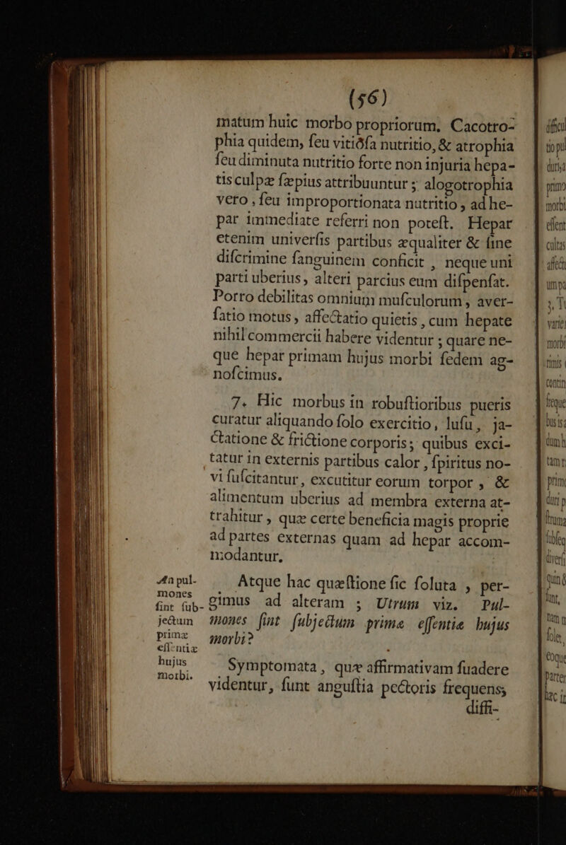 fa pul- mones fint (ub- je&amp;um prmz efl-ntix hujus morbi. (56) matum huic morbo propriorum. Cacotro- phia quidem, feu vitiófa nutritio, &amp; atrophia feu diminuta nutritio forte non injuria hepa- tis culpa faepius attribuuntur ; alogotrophia veto ,feu improportionata nutritio , ad he- par immediate referri non poteft. Hepar etenim univerfis partibus equaliter &amp; fine difcrimine fanguinem conficit , neque uni parti uberius , alteti parcius eum difpenfat. Porro debilitas omnium mufculorum, aver- fatio motus , affectatio quietis , cum hepate nihil commercii habere videntur ;quare ne- que hepar primam hujus morbi fedem ag- nofcimus. 7. Hic morbus in robuftioribus pueris curatur aliquando folo exercitio, lufu, ja- Ctatione &amp; fri&amp;tione corporis; quibus exci- tatur in externis partibus calor , fpiritus no- vi fufcitantur , excutitur eorum torpor , &amp; alimentum uberius ad membra externa at- trahitur , quz certe beneficia magis proprie ad partes externas quam ad hepar accom- niodantur, Atque hac quzftione fic foluta , per- simus ad alteram ; Utrum viz. Pul- mones fint (ubjedum prima effentie bujus imorbi ? Symptomata, quz affirmativam fuadere videntur, funt anguftia pectoris frequens; 1ffi- dffcu tio pi duni primo mmorb E elent cultas iffe ims ; varie) fuori fiis. | contin ] (qi bus is; ] inh tmr | prm duri p uma | (ibn ] vef | nun; dor