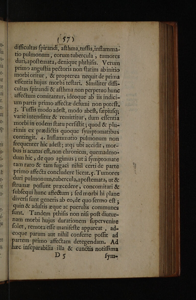 It ( 37) difficultas fpirandi, afthma;tuffis,inflamma- tio pulmonum , eorum tubercula , tumores duri; apoftemata, denique phthifis. Verum primo anguília pectoris non (latim abinitio morbi oritur , &amp; propterea nequit de prima effentia hujus morbi teftari, Similiter diffi- cultas fpirandi &amp; afthma non perpetuo hunc um partis primo affectz defumi non poteft; 3. Tuffis modo adeft, modo abeft, fzepiufa; varieintenditur &amp; remittitur, dum effentia morbi in eodem ftatu perfiftit ; quod &amp; plu- rimis ex predictis quoque fymptomatibus contingit, 4. Inflammatio pulmonum non frequenter hic adeft ; atq5 ubi accidit , mor- bus isacutus eft; non chronicus, quemadmo- dum hic , de quo agimus ; ut à fymptomate tam raro &amp; tam fugaci nihil certi de parte primo affe&amp;a concludere liceat. s. Tumores duri pulmonumstubercula;apoftemata, ut&amp; firumz. poffunt praecedere, concomitari &amp; quin &amp; adultis eque ac puerulis communes coque parum aut nihil conferre poffit ad partem: primo affe&amp;am detegendam. Ad D 3 Íym«