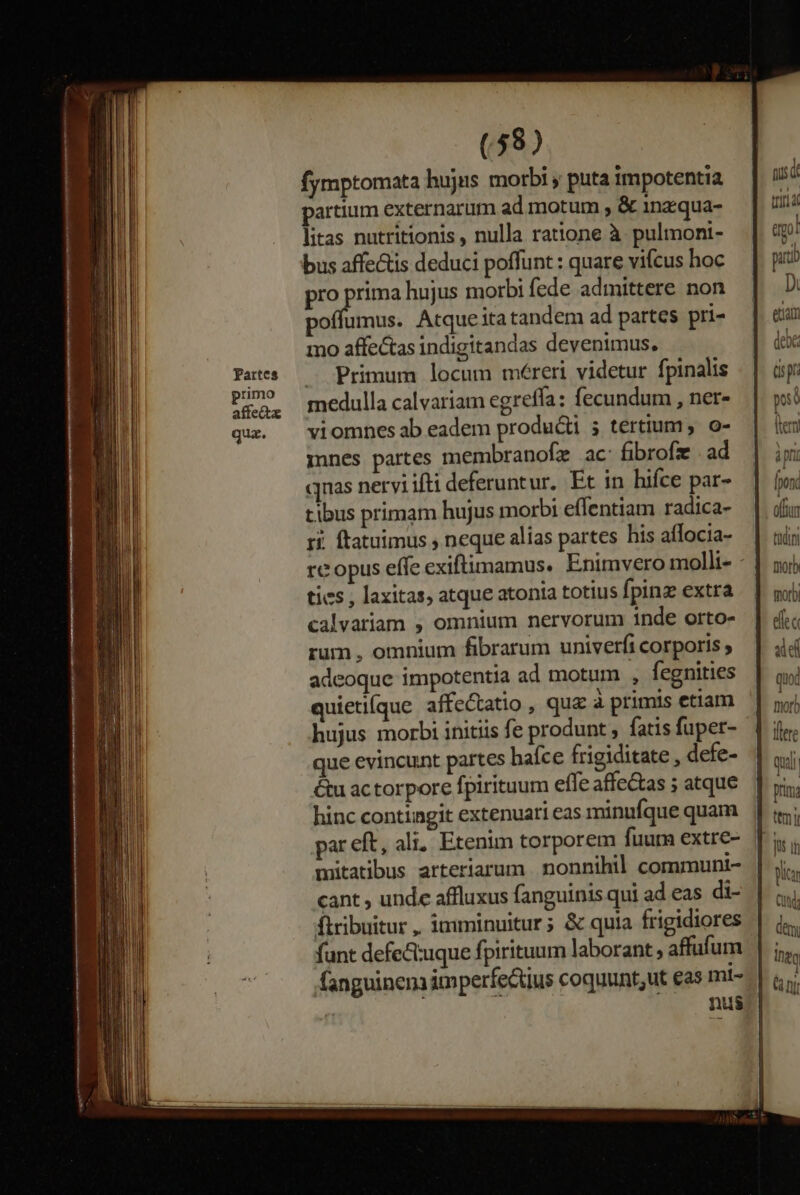Partes primo affetz qua. (58) fymptomata hujus morbi puta impotentia partium externarum ad motum , &amp; 1nz:qua- litas nutritionis nulla ratione à pulmoni- bus affectis deduci poffunt : quare vifcus hoc pro prima hujus morbi fede admittere non poffumus. Atqueitatandem ad partes pri- mo affectas indigitandas devenimus. — Primum locum méreri videtur fpinalis medulla calvariam egreffa: fecundum , ner- viomnes ab eadem producti 5 tertium, o- ines partes membranofz ac: fibrofz | ad qnas neryi ifti deferuntur. Et in hifce par- tibus primam hujus morbi effentiam radica- ri. ftatuimus , neque alias partes his aflocia- tics , laxitas, atque atonta totius fpinz extra calvariam , omnium nervorum inde orto- rum , omnium fibrarum univerfi corporis ; adeoque impotentia ad motum , fegnities quieti(que affe&amp;tatio , qua à primis etiam que evincunt partes hafce frigiditate , defe- &amp;u actorpore fpiritum effe affe&amp;as ; atque hinc contingit extenuari eas minufque quam par eft, ali. Etenim torporem fuur extre- mütatibus arteriarum nonnihil communi- €ant , unde affluxus fanguinis qui ad eas di- flribuitur, imminuitur; &amp; quia frigidiores fanguinem imperfe&amp;tius coquunt;ut eas mi- 5 nus ipn [pon offtn tiii Dior morb de aie ] sw] Ihe , a Ti