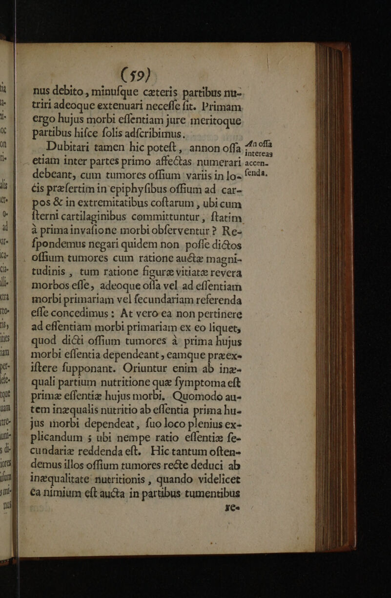 nus debito , minufque cateris partibus nu- triri adeoque extenuari neceffe fit. Primam ergo hujus morbi effentiam jure meritoque partibus hifce folis adfcribimus. Dubitari tamen hic poteft ,. annon offa 429a etiam inter partes primo affe&amp;as. numerari accen- debeant, cum tumores offiumi: variis in |o enda &amp;is praefertim 1n eptphyfibus offium ad. car- pos &amp; in extremitatibus coftarum , ubi cum Íterni cartilaginibus committuntur , ftatim à primainvafione morbi obferventur? Re- fpondemus negari quidem non. poffe di&amp;os offium tumores cum ratione auétz magni- tudinis , tum ratione figure vitiatz revera morbos effe, adeoque offa vel ad effentiam morbi primariam vel fecundariam referenda effe concedimus : At vero ea non pertinere ad effentiam morbi primariam ex eo liquet; quod dicti offium tumores à prima hujus morbi effentia dependeant ; eamque przex« iftere fupponant. Oriuntur enim ab inz- quali partium nutritione que fymptoma eft primz effentiz hujus morbi, Quomodo au- tem inzqualis nutritio ab effentia prima hu- jus morbi dependeat, fuo loco plenius ex- plicandum 5 ubi nempe ratio effentiz fe- cundariz reddenda eft. . Hic tantum often- demus illos offium tumores re&amp;e deduci ab inequalitate/ nutritionis , quando videlicet €a nimium eft aucta in partibus tumentibus ye«