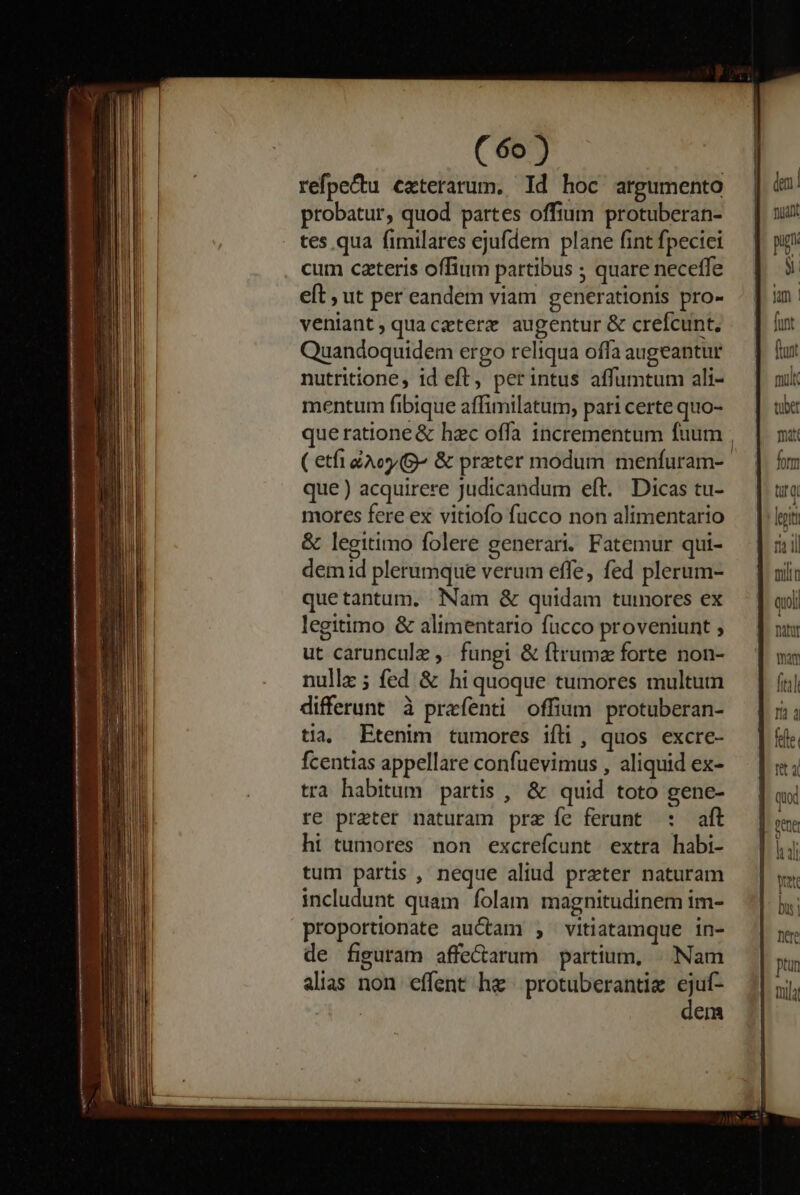 refpe&amp;tu exterarum. Id hoc argumento probatur, quod partes offium protuberan- tes qua fimilares ejufdem plane fint fpeciei cum czteris offium partibus ; quare neceffe eft , ut per eandem viam generationis pro- veniant, quaczterz augentur &amp; crefcunt, Quandoquidem ergo reliqua offa augeantur nutritione, id eft, perintus affumtum ali- mentum fibique affimilatum, pari certe quo- que ratione &amp; hzc offa incrementum fuum ( etfi Ao (^ &amp; preter modum menfuram- que ) acquirere Judicandum eft. Dicas tu- mores fere ex vitiofo fucco non alimentario &amp; legitimo folere generari. Fatemur qui- dem id plerumque verum effe, fed plerum- quetantum. Nam &amp; quidam tumores ex legitimo &amp; alimentario fucco proveniunt ; ut carunculz ,. fungi &amp; ftrumz forte non- nullz ; fed &amp; hi quoque tumores multum differunt à praefenti offium protuberan- tia, Etenim tumores ifli, quos excre- fcentias appellare confuevimus , aliquid ex- tra habitum partis , &amp; quid toto gene- re prater naturam prz íe ferunt : aft ht tumores non excrefcunt extra habi- tum partis , neque aliud preter naturam includunt quam folam magnitudinem im- proportionate auctam ; vitiatamque in- de figuram affe&amp;arum partium, |^ Nam alias non effent he | protuberantie ejuf- X42 dem dn nian!  NE Wm funt fant mu. tuber mat fm trq lent ni il