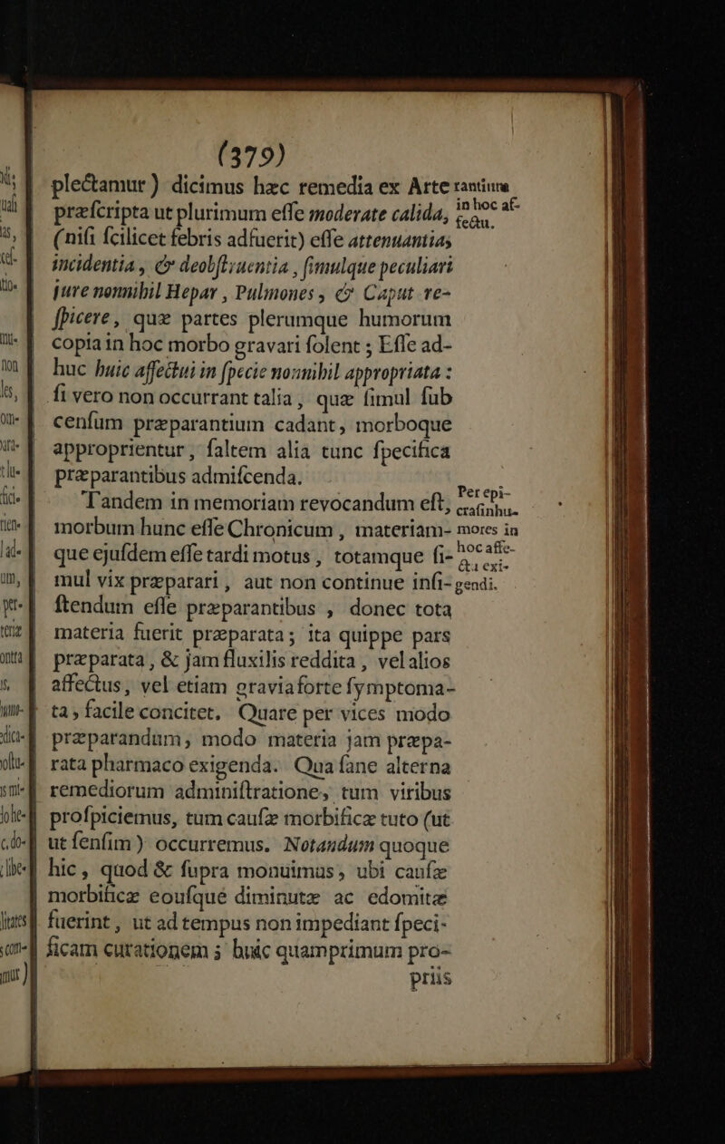 ple&amp;amur) dicimus hzc remedia ex Arte rantur prafcripta ut plurimum effe moderate calida, i he* aC ( nifi fcilicet febris adfuerit) effe attenuantias imidentia , &amp; deobflyuentia , fimulque peculiari pure nonnibil Hepar , Pulinones , &amp;. Caput. ve- fpicere, que partes plerumque humorum copia in hoc morbo gravati folent ; Effe ad- huc huic affechui in fpecie mozmbil appropriata : cenfum przparantium cadant, morboque approprientur , faltem alia tunc fpecifica praparantibus admifcenda. Apte Tandem in memoriam revocandum eft, 5. morbum hunc effe Chronicum , materiam- mores in que ejufdem effe tardi motus , totamque fi- 2^ *28-- mul vix praeparari, aut non continue infi- gendi. ftendum efle przparantibus , donec tota materia fuerit praeparata; ita quippe pars praeparata , &amp; jam fluxilis reddita , velalios affectus, vel etiam oraviaforte fymptoma- ta; facile concitet, Quare per vices modo przparandum, modo materia jam prepa- rata pharmaco exigenda. Qua fane alterna remediorum adminiílratione, tum viribus ficam curationem 3 bnic quamprimum pro- prius