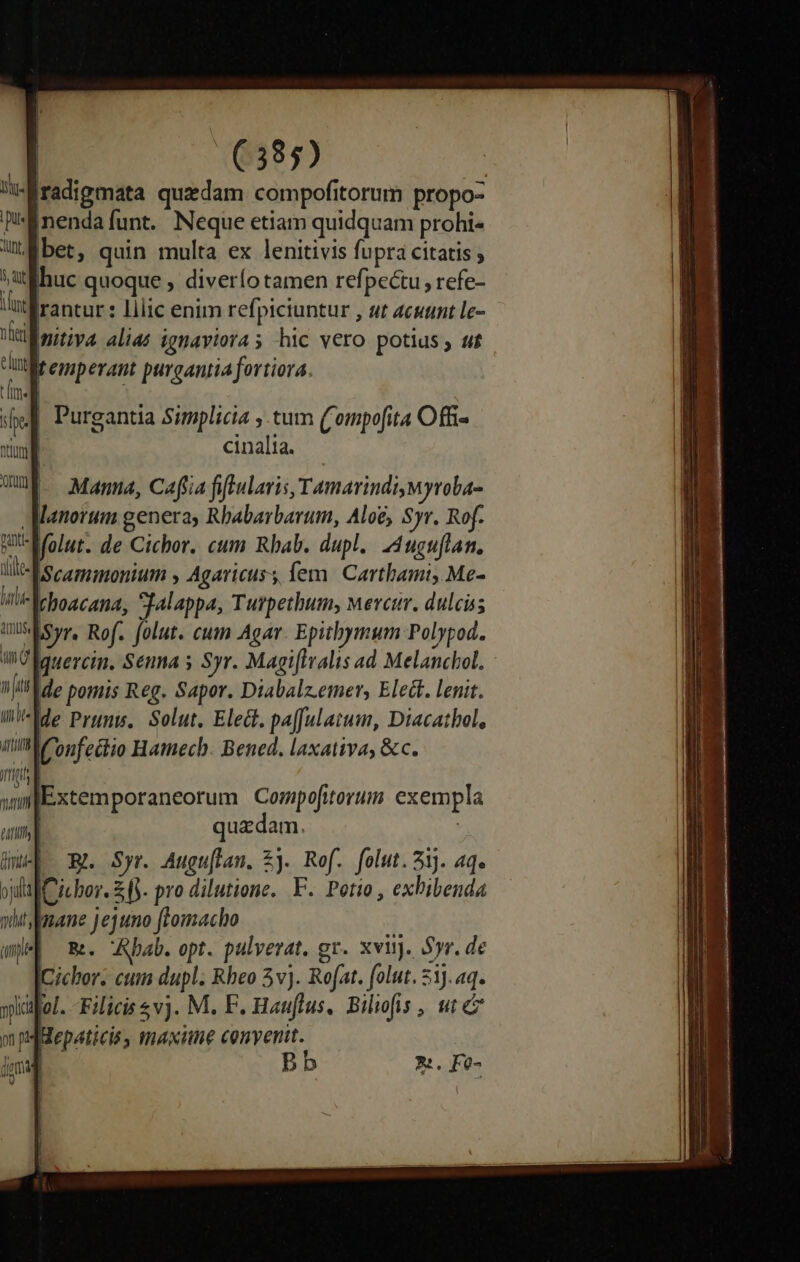 iradigmata quzdam compofitorum propo- [nenda funt. Neque etiam quidquam prohi f bet, quin multa ex lenitivis fupra citatis ; uc quoque , diverío tamen refpec&amp;u refe- rantur : lilic enim refpiciuntur , ut acutint Lle- mnitiva alias ignaviora s hic vero potius , «t£ fremperant purgantia fortiora. | Purgantia Simplicia ; tum ('ompofita Offi- | cinalia. Mama, Cafia fiftularis, Tamarindimyroba- AManorum genera, Rbabarbarum, Aloe, Syr. Rof. Molut. de Cichor. cum Rbab. dupl. Auguflan. IScaminonium , Agaricuss iem. Carthami, Me- Iehoacana, Sjalappa, Turpethum, Mercur. dulcis *Eisyr. Rof. folut. cum Agar. Epithymum Polypod. WO lguercin. Senna s Syr. Magiflralis ad Melanchol. - de pomis Reg. Sapor. Diabalz.emer, Elect. lenit. IIde Prums, Solut. Elect. pa[Julatum, Diacatbol, mllPonfectio Hamecb. Bened. laxativa, &amp;c. yplci iol. Filicis vj. M. F. Hauflus, Bilofis , ut m pHepaticis, maxitne convenit. jgmig Bb x. Fe-