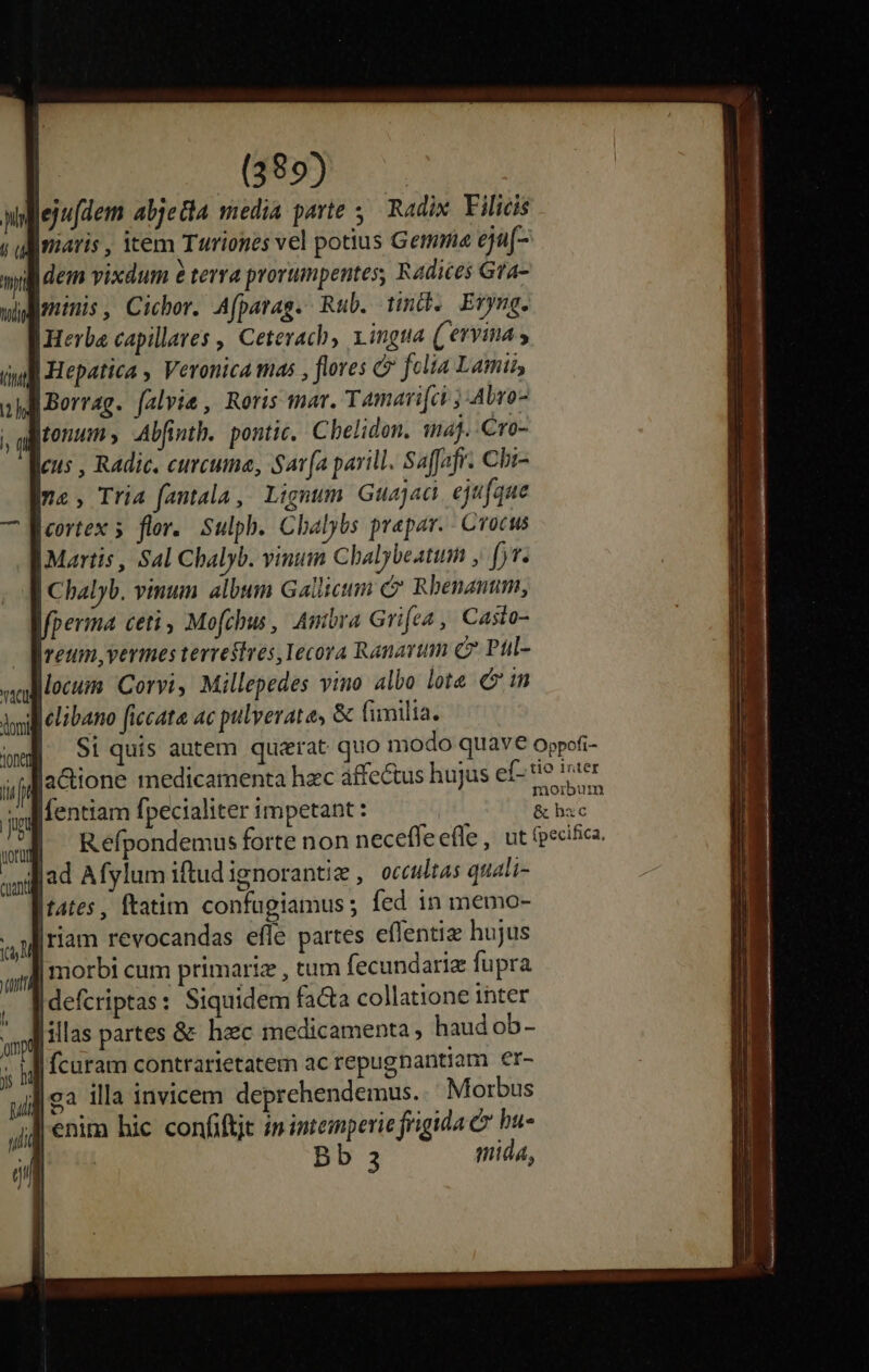 Blejudem abjetia media parte 5. Radix. Filicis giaris , item Turiones vel potius Gemma eja(- lidem vixdum &amp; terra prorumpentes, Radices Gra- minis, Cicbor. Afparag. Rub. tinc. Eryng. Herba capillares ,' Ceterach, Lingua (ervina » | Hepatica , Veronica tas , flores c felia Lamis, Borrag. falvie , Roris mar. Tamari[ci ; Abro- tonum Alfinth. pontic. Chelidon. wmaj. -Cro- cus , RAdie, curcuma, Sav fa parill. Saffafr. Chi n2, Tria fantala, Lignum Guajaci, ejufque Ieortex 5 flor. Sulph. Chalybs prepar. Crocus Martis , Sal Chalyb. vinum Chalybeatum , ft. Chalyb. vinum album Gallicum c» Rbenanum, perma ceti, Mofchus, Ambra Grifca , Caslo- Ireum, vermes terrestres, Iecora Ranavum c Pul- locum Corvi, Millepedes vino albo lote m delibano ficcata ac pulverate, &amp; Gmilia. Si quis autem quaerat quo modo quave oppofi- laCione medicamenta hzc affectus hujus ef- tie ier Ifentiam fpecialiter impetant : | FARE | Refpondemus forte non neceffe effe , ut (pecifica. aui ad Afylum iftudignorantie , occultas quali- |tates , ftatim confugiamus ; fed in memo- |riam revocandas efle partes effentiz hujus oM jas € anl morbi cum primariz , tum fecundaria fupra