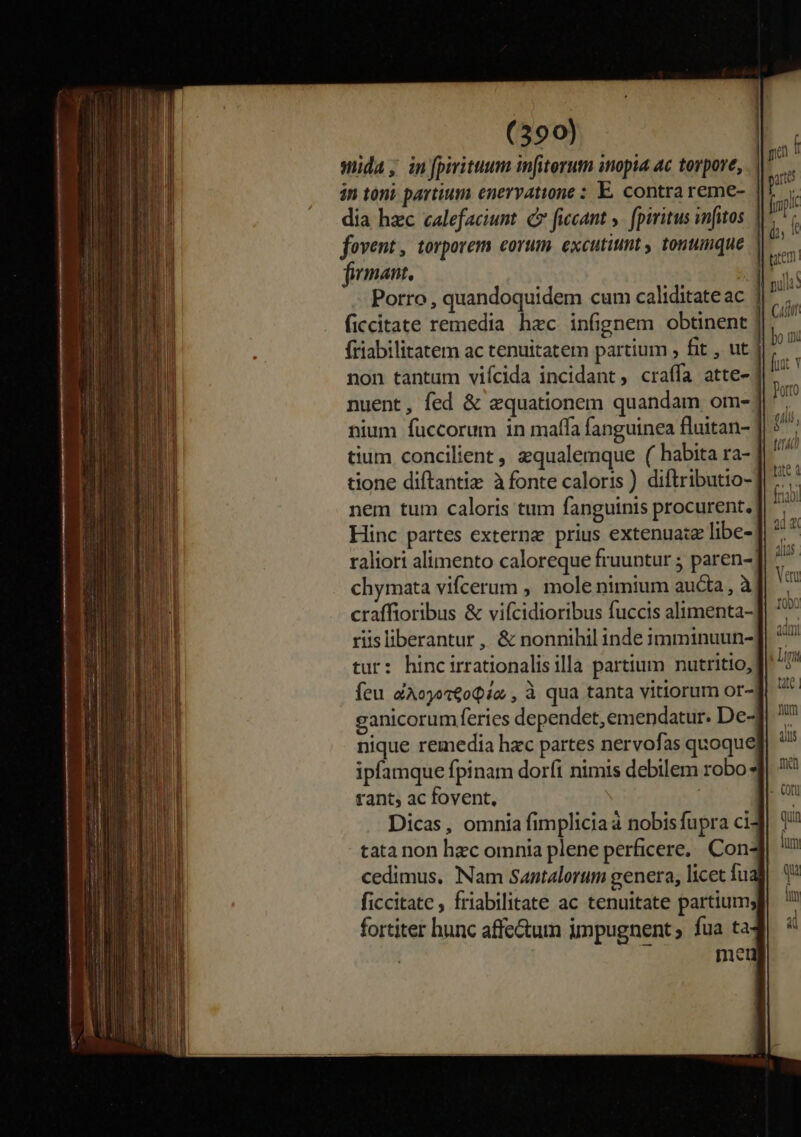 mida, in fpiritum infiterum inopia ac torpore, in toni partium enervatione : E. contra reme- dia hzc calefaciunt. C fiecant y. fpiritus infitos fovent, torporem corum. excutiunt , tonumque firmant, Porro , quandoquidem cum caliditateac | ficcitate remedia hec infignem obtinent ] friabilitatem ac tenuitatem partium , fit , ut | non tantum viícida incidant, craífa atte- nuent, fed &amp; equationem quandam om-] nium füccorum in maffa fanguinea fluitan- tium concilient , zqualemque ( habita ra- f nem tum caloris tum fanguinis procurent. Hinc partes externz prius extenuaiz libe- raliori alimento caloreque fruuntur ; paren- chymata vifcerum , mole nimium aucta, à craffioribus &amp; vifcidioribus fuccis alimenta-] riisliberantur , &amp; nonnihil inde imminuun- tur: hincirrationalisilla partium nutritio, feu éAojot€oQia , à qua tanta vitiorum or- ganicorum feries dependet, emendatur. De4 nique remedia hac partes nervofas quoque ipfamque fpinam dorfi nimis debilem robo rant, ac fovent, | Dicas, omnia fimpliciaa nobisfupra ci tata non hec omnia plene perficere, Con- cedimus, Nam Santalorum genera, licet fual ficcitate , friabilitate ac tenuitate partium; fortiter hunc affectum impugnent ; fua ta mtu