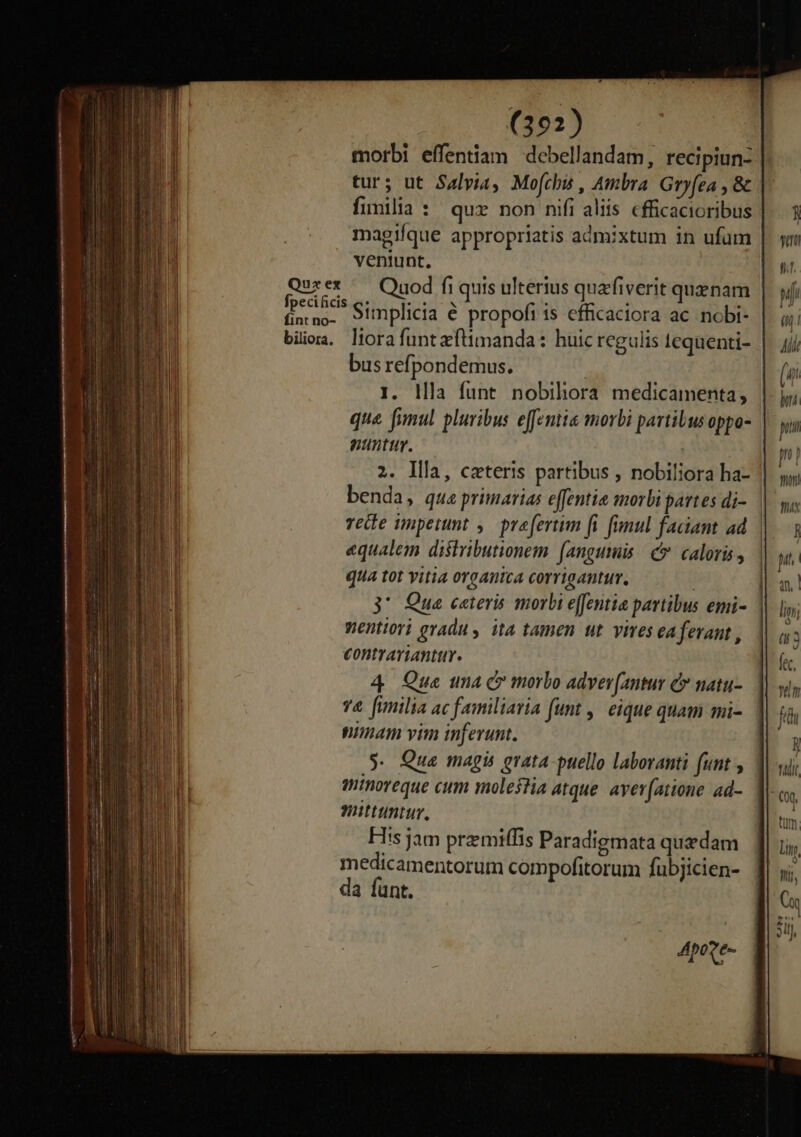 morbi effentiam debellandam, recipiun- tur; ut Salvia, Mofchs , Ambra. Gry(ea , &amp; fimilia : quz non nifi aliis cfficacioribus magique appropriatis admixtum in ufum | veniunt, Quret — Quod fi quis ulterius quafiverit quaenam | jap Simplicia é propofi is efficaciora ac nobi- biioa. liorafuntzftimanda: huic regulis tequenti- |. jjj bus refi pondemus. | (ui I. llla funt nobihora medicamenta, |. jj; que fimul pluribus efemia morbi partibus oppo- | p nanttty. | p | 2. llla, cateris partibus , nobiliora ha- | benda, qua primarias effentie morbi partes di- | s vete imperunt ,— praefertim fi fimul faciant ad. ||. equalem distributionem fanguis c caloris, | qua tot vitia organica corrigantur. | 3' Que ceteris morbi e(fentia partibus emi- Wentiori gradu , ita tamen ut vives ea ferant , contyrarianttr. 4 Que una C morbo adyev[antur e natu- vz2&amp; [fimilia ac familiaria funt ,| eique quam mi- nimam vim inferunt. $. Qua magis grata puello laboranti funt , minoreque cum molefla atque. avev[atione ad- mittuntur, Fiis jam premiffis Paradigmata quzdam medicamentorum compofitorum fübjicien- da fant.