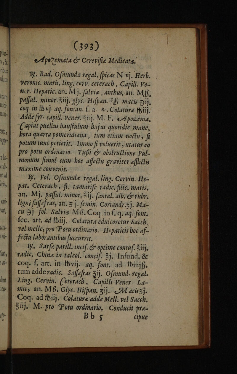 ezfpovemata C Cereyifie Medicata, 3t. Rad. Ofinunda regal. fpicas N. vj. Herb. Veronic. maris, ling. cerv. cetevacb, Capill. Ve- v. Hepatic. an. M j. falvie , antbus, an. Mff; pa[ful.. minor. 5. clyc. Hifpan. £f. macis 1j. €oq. in Ib vJ. aq. fontan. f. a. f. Colature bii. Adde [yr- capiil. vener. 51). M. F.. eAMpoz.éma, ( piat puellus auftulum bujus quotidie mane, bora quarta pomeridiana , tum etiam modu , f potum tunc petierit, Ymo fi voluerit , utatur eo pro potu. ordinario. Tufti c obskru&amp;lione Pul- monum fimul. cum boc affectu graviter affiti maxithe convenit. i BA Fol. Ofmunde regal. ling. Cervin. He- pat. Cetevach , fl, tamarifc vadic. filic. maris. an. Mj. pafful. minor. 53]. (antal. alb: c rubr. ligni (a[fsfras, an. 5 . femin. Coriandr.5j. Ma- eB 3) fol. Salvia M6. Coq in f. q. aq. font, fec. art. ad Ibiij. Colatura edulcoretur Saccb. vel elle, pro *Potu ordinario. H«paticis hoc af- fectu laborantibus (uccurrit. B. Sarfa parill. incif. C» optime contuf. Sij, vAdic. China ia taleol. concif. 3j. Infund. &amp; coq. f. art. in fbvij. aq. font. ad ibiijff. tum adde radic,| Saffafras di. Ofmund. regal. Ling. Cervin. (eterach , | Capilli Vener. La- mii, an. M&amp;. Glyc. Hifpan. zi]. «M acissj. Coq. adibiij. Celature adde Mell. vel Sach. Sij. M. pro JPotu ordinario, | Conducit pre- Bb; cipue