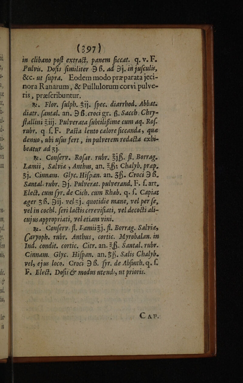 (297] in clibano pofl extra. panem ficat. q. v. F. Pulvis. Dofis fimiliter -9 6. ad 8j. in jufculis, &amp;c. ut fupra. Eodem modo prz parata jeci- nora Ranarum, &amp; Pullulorum corvi pulve- tis , praefcribuntur. m. Flor. fulpb..53j. (pec. diarrhod. Abbat. diatr. (antal. an. 9 f$. croci gr. 8. Sach. Chry- flalliai £1). Pulverata fubiliffime cum aq. Ref. rübr. q.f.F. Pa$ia lento calore ficcandas que denuo , ubi ufus fert , in pulverem vedadia. exln- beatur ad 3. &amp;. Conferv. Rofar. rubr. 5f. fl. Borvag. Lamii, Salvia y Antbus, an. £f Chalyb. prap. 5j. Cinmam. Glyc. Hifpan. an. 5f). Croci 9 f$. Santal. vubr. 9j. Pulverat. pulverand. F. f. art, Eledi, cum fyr. de Cich. cum Rhab. q. f. Capiat ager $15. Dij. velz]. quotidie mane, vel per fe, vel in cocbl. feri lactis cevevifiati, vel decodli ali- eujus appropriati, veletiam vini. m. Conferv. fl. Lamii). fl. Berrag. Salvie, (aryoph. vubr.. Anthus, cortic. Myrobalan. tn Ind. condit. cortic.. Citr. an. £fy. Santal. rubr. Cinnam.. Glyc. Hifpan. an. $5. Salis Chalyb. vel, ejus loco. Croci 9 (5. fr. de Abfintb. q. f. E. Elect, Dofis &amp; modus utendi tit prioris.