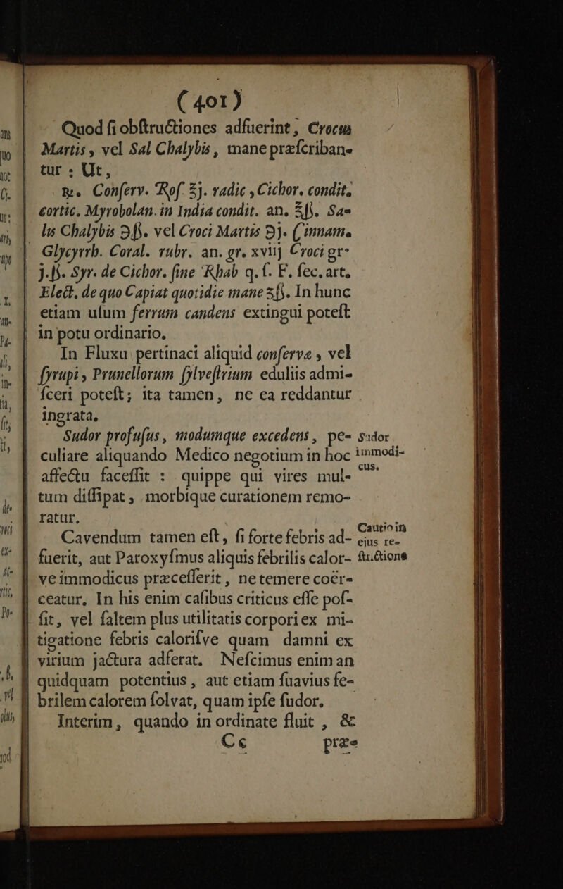 Quod fi obftru&amp;tiones adfuerint, Croce Martis , vel Sal Chalybis , mane przfcriban- tur . Ut, m. Con[erv. Rof. E). vadic , Cichor. condit, eortic, Myrobolan. in India condit. an, $0. Sa« - Is Chalybis 34. vel Croci Martis 8. ('innam. Glycyrrh. Coral. rubr. an. gr. xviij Croci gr* | 4S. Syr. de Cichor. fine 'Rbab q. t. F. fec.art, . Elect. dequo Capiat quotidie inane 55. In hunc etiam ufum ferrum candens extingui poteft | in potu ordinario, | In Fluxu pertinaci aliquid conferva vel | fyrupi , Prunellorum [ylveflrium eduliis admi- Íceri poteft; ita tamen, ne ea reddantur ingrata, Sudor profu(us , modumque excedens , pe- sido: culiare aliquando Medico negotium in hoc !»modi- affe&amp;u faceffit : quippe qui vires mul- ^^ tum diffipat ; morbique curationem remo- ratur, RT Cavendum tamen eft, fi forte febris ad- Kui | fuerit, aut Paroxyfmus aliquis febrilis calor- fi&amp;tione | veimmodicus przcefferit , netemere coer- | ceatur, In his enim cafibus criticus effe pof- | fit, vel faltem plus utilitatis corporiex mi- | tigatione febris calorifve quam | damni ex | virium ja&amp;ura adferat, Nefcimus enim an quidquam potentius , aut etiam fuavius fe- J| brilem calorem folvat, quam ipfe fudor. Interim, quando in ordinate fluit , &amp; C« prae