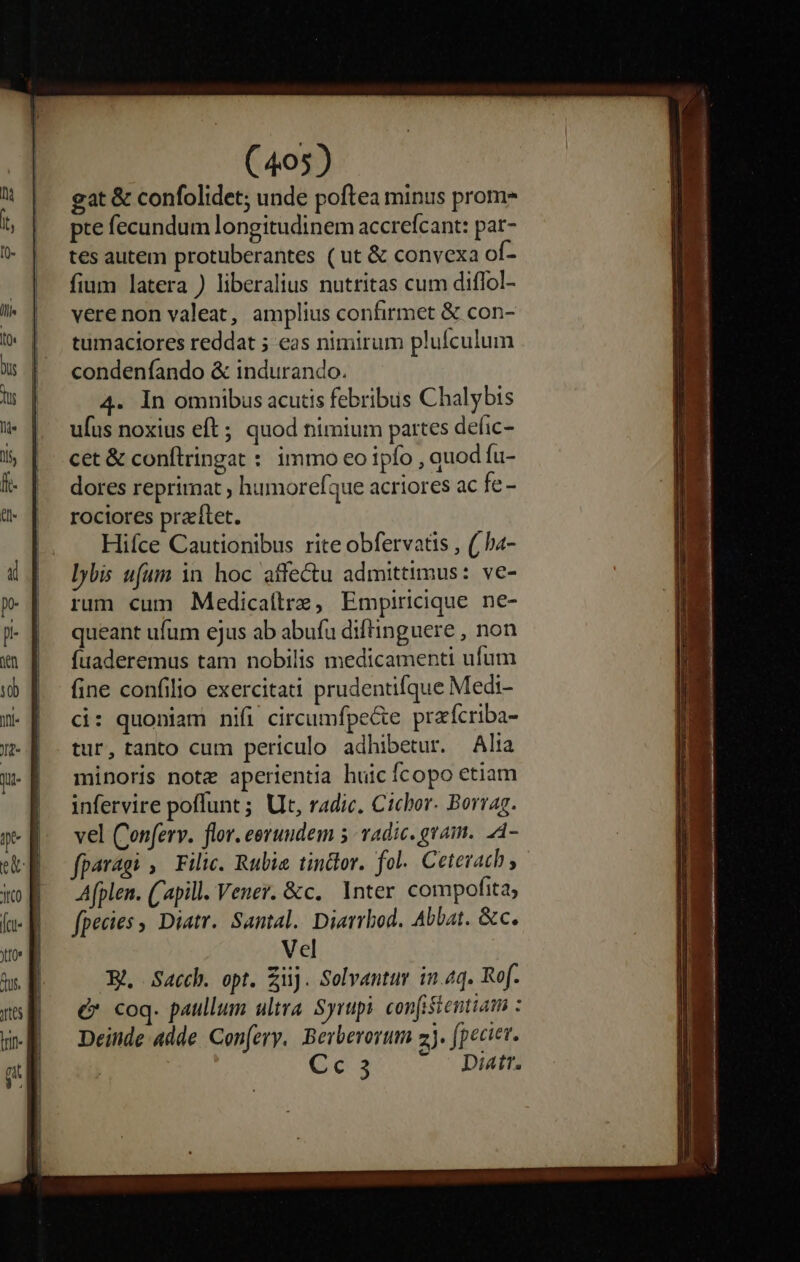 gat &amp; confolidet; unde poftea minus prom pte fecundum longitudinem accrefcant: par- tes autem protuberantes (ut &amp; convexa of- fium latera ) liberalius nuttitas cum diflol- vere non valeat, amplius confirmet &amp; con- tumaciores reddat 5 eas nimirum plufculum condenfando &amp; indurando. 4. In omnibus acutis febribus Chalybis ufus noxius eft; quod nimium partes defic- cet &amp; conftringat : immo eo ipfo , quod fu- dores reprimat ; humoreíque acriores ac fe - rociores praítet. Hiíce Cautionibus rite obfervatis , (/ha- Ibis ufum in hoc affectu admittimus: ve- rum cum Medicaílre, Empiricique ne- queant ufum ejus ab abuíu diffinguere , non fuaderemus tam nobilis medicamenti ufum fine confilio exercitati prudentifque Medi- d: quoniam nifi circumfpe&amp;e praícriba- tur, tanto cum periculo adhibetur. Alta minoris note aperientia huicícopo etiam infervire poffunt ; Ut, radice. Cichor. Borrag. vel Conferv. flor. eeruudem 5. vAdic. gram. A- paragi , Filic. Rubia tinttor. fol. Ceterach Afplen. (apill. Vener. &amp;c. lnter compofita, fpecies , Diatr. Santal. Diarrbod. Abbat. &amp;c. Vel E Sacch. opt. iij. Solvantur in.4q. Ref. &amp; coq. paullum ultra Syrupi. confistentiam : Deinde adde Con[ery. Berberoyum 2j. fpecier. Cc3 - Diatr.