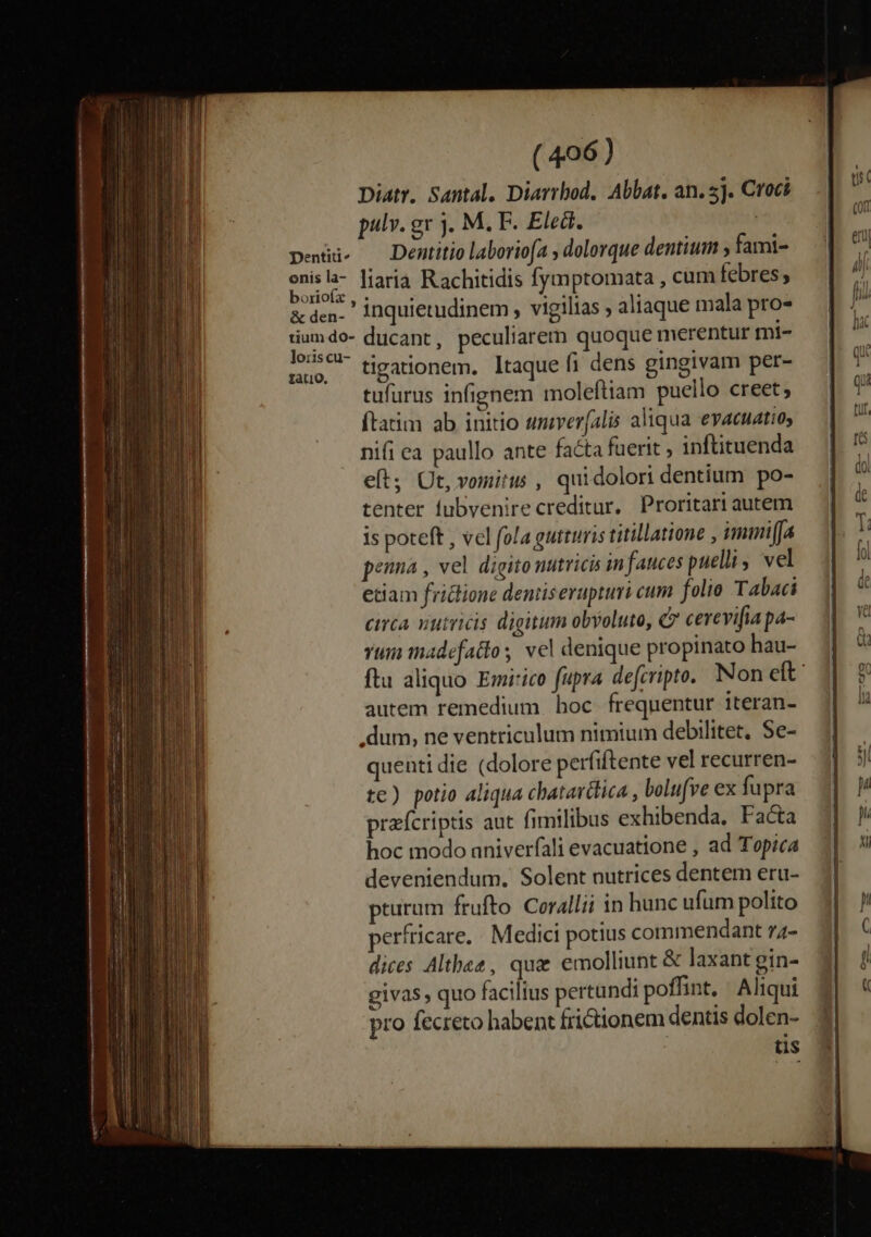 Diatr. Santal, Diarrbod. Abbat, an. 5j. Croci pulv. gr j. M. F. Eled. | penus — Dentitio laboviofa , dolorque dentium ; fami- eir liaria Rachitidis fymptomata , cum febres, &amp;den- inquietudinem , vigilias aliaque mala pro- tiumdo- ducant, peculiarem quoque merentur mi- 12:59 tigationem. taque fi dens gingivam per- tufurus infignem moleftiam puello creet; ftatim ab initio umverfalis aliqua evacuatio, nifi ea paullo ante facta fuerit , inftituenda eft; Ut, vositus , qui dolori dentium po- tenter lubvenirecreditur. Proritari autem is poteft , vel fola gutturis titillatione , imimi[a penna , vel digito nutricis in fauces puelli vel etiam fridione denüserapturi cum. folio Tabaci circa nutricis digitum obyoluto, Qv cerevifia pa- rui madefatto; vel denique propinato hau- autem remedium hoc frequentur iteran- .dum, ne ventriculum nimium debilitet, Se- quenti die (dolore perfiftente vel recurren- te) potio aliqua chatavttica , bolufve ex fupra prefcriptis aut fimilibus exhibenda. Facta hoc modo aniverfali evacuatione , ad Topica deveniendum. Solent nutrices dentem eru- pturum frufto Corallii in hunc ufum polito perfricare,. Medici potius commendant 74- dices Althez, que emolliunt &amp; laxant gin- givas , quo faciltus pertundi poffint. - Aliqui pro fecreto habent frictionem dentis dolen- tis €55 — c i] 2m. eo L-cfo zs c5