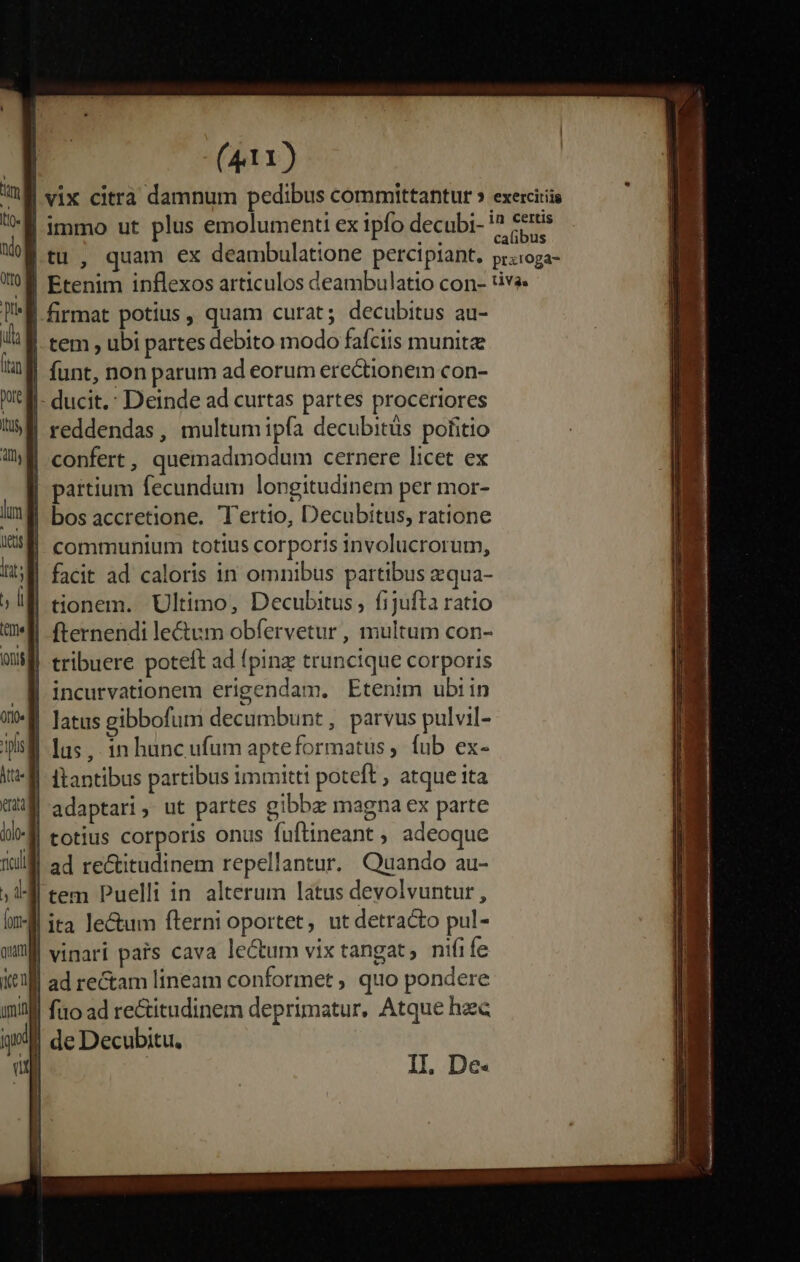 | vix citrà damnum pedibus committantur » exercitiis | immo ut plus emolumenti ex ipfo decubi- pis a tu , quam ex deambulatione percipiant. pr:ioga- )B Etenim inflexos articulos deambulatio con- :ive | firmat potius, quam curat; decubitus au- | tem , ubi partes debito modo fafciis munite funt, non parum ad eorum erectionem con- |- ducit.: Deinde ad curtas partes proceriores reddendas, multum ipfa decubitüs pofitio | confert, quemadmodum cernere licet ex | partium fecundum longitudinem per mor- | communium totius corporis involucrorum, if facit ad caloris in omnibus partibus zqua- | tionem. Ultimo, Decubitus , fijufta ratio *ll fternendi le&amp;um obfervetur , multum con- || tribuere poteft ad fpinz truncique corporis | incurvationem erigendam. Etenim ubiin | latus gibbofum decumbunt, parvus pulvil- | lus, in huncufum apteformatus , fub ex- | ltantibus partibus immitti poteft , atque ita adaptari, ut partes gibbze magna ex parte J| totius corporis onus fuftineant ; adeoque ad rectitudinem repellantur. Quando au- tem Puelli in alterum latus devolvuntur, | ita lecum fterni oportet, ut detracto pul- | vinari pais cava lectum vix tangat, nifife | ad rectam lineam conformet ; quo pondere Ill fio ad rectitudinem deprimatur. Atque hzc de Decubitu, | II, De.