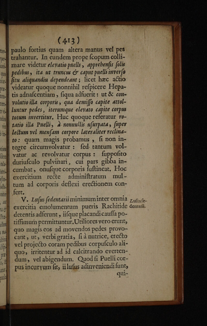 : itte qu) lLaf- (ID a ) [n- (dem Jit« Pre4 | (413) trahantur. In eundem prope fcopum colli- mare videtur eleyatio puella, apprebenfis folis pedibus, ita ut truncus y caput puella inver(a fit. aliquandiu dependeant ; licet hzc. actio videatur quoque nonnihil refpicere Hepa- tis adnafcentiam , fiqua adfuerit: ut &amp; con- volutio illa. corporis qua. demiffo capite attol- luntur pedes, iterumque elevato capite corpus totum invertitur, Huc quoque referatur 70- tegre circumvolvatur : fed. tantum vol- vatur ac revolvatur corpus: fuppofito duriufculo pulvinari, cui pars gibba in- cumbat, onufque corporis fuftineat, Hoc exercidum recte adminiftratum | mul - tum ad corporis deflexi erectionem con- fert. quo magis cos ad movendos pedes provo- Catit , ut, verbigratia, fia nutrice, erecto vel projecto coram pedibus corpufculo alt- quo, irritentur ad id calcitrando everten-. dum, velabigendum. Quod fi Puelli cor- pus incurvum fit; iilufus adinveniendi funt, qui-