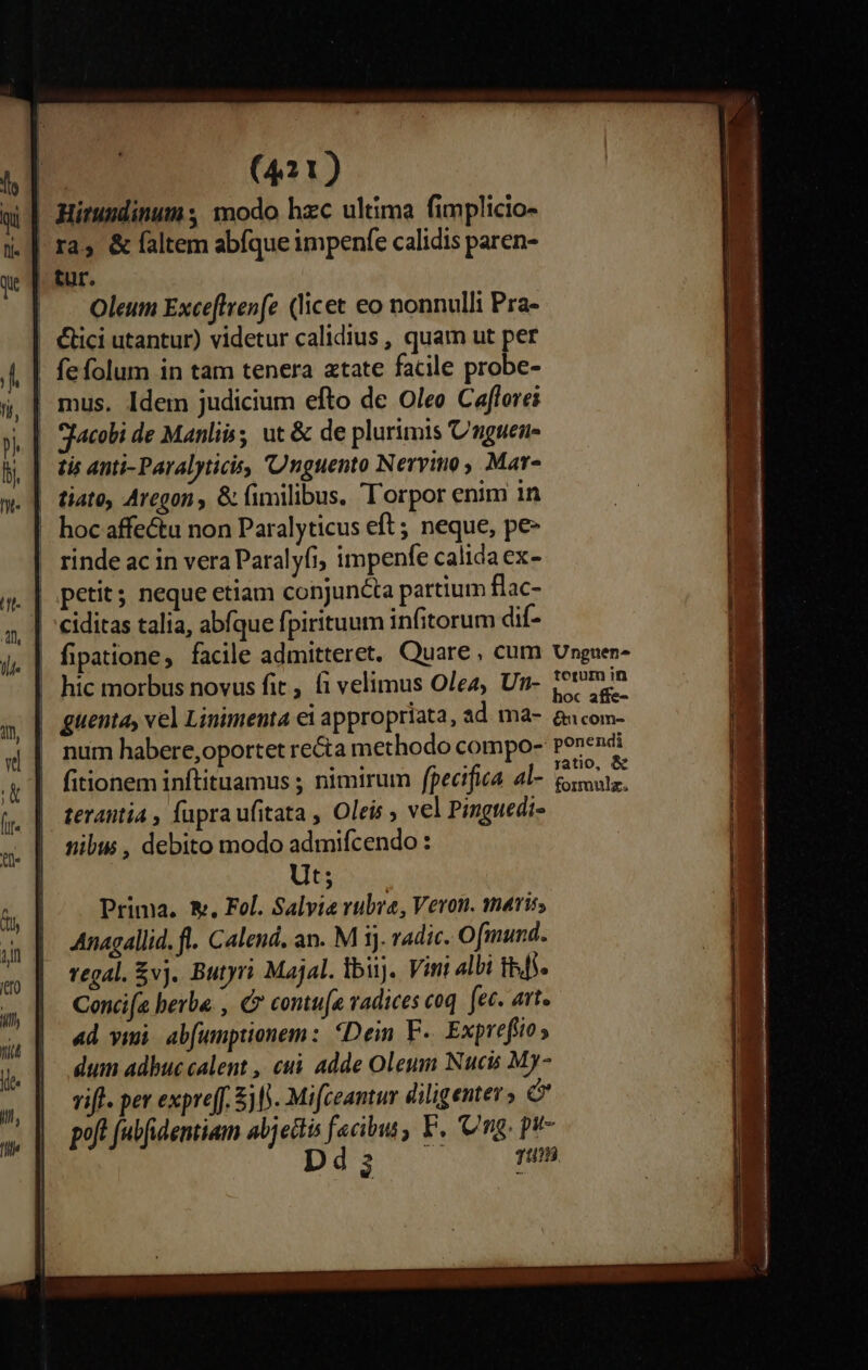 | Mitumdinum modo hzc ultima fimplicio- | ras &amp; faltem abfque impenfe calidis paren- | tur. | . Oleum Exceflvenfe (licet eo nonnulli Pra- | Clici utantur) videtur calidius , quam ut per fefolum in tam tenera atate facile probe- | mus. Idem judicium efto de Oleo Caflorei | Sfacobi de Manlii ut &amp; de plurimis Cnguen- | tis anti- Paralyticis, Unguento Nervino, Mar- | iato, Aregon , &amp; fimilibus. 'Torpor enim in | hocaffe&amp;tu non Paralyticus eft ; neque, pe- | rinde ac in vera Paralyfi, impenfe calida ex- ciditas talia, abfque fpirituum infitorum dif- | fipatione, facile admitteret. Quare, cum Ungsen- |! hic morbus novus fit, fi velimus Olea, Un- soni guenta, vel Linimenta ei appropriata, ad ma- &amp;ucom- num habere,oportet recta methodo compo- ponendi fitionem inftituamus ; nimirum fpecifia al- fososts. teranitia , fupra ufitata , Oleis , vel Pinguedi- nibus , debito modo admifcendo : Ut; Prima. &amp;. Fol. Salve rubra, Veron. maris Anagallid. fl. Calend, an. M ij. vadic. Ofmund. regal. £vj. Butyri Majal. lbiij. Vini albi Ibit. Conci(a herbe. , € contufe vadices coq. ec. att. «d vii. abfumptionem: Dein F-. Exprefiio ; dum adhuc calent , cui adde Oleum Nucit My- rift. per expreff. $0. Mifceantur diligenter» ó poft (ubfidentiam abjecti frio F. Ung. pt- Dd 4233 à 7 1/0