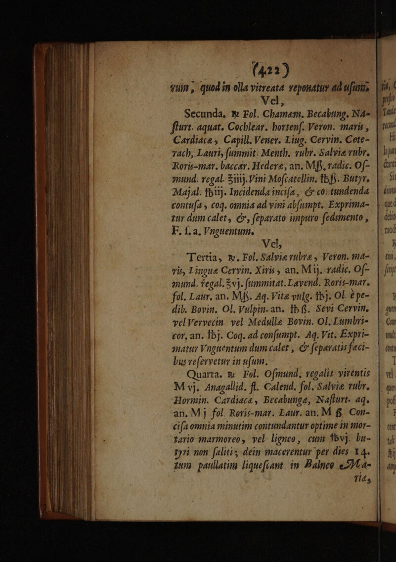 (421) Vel, flurt. aquat. Cochlear. borten(. Veron. maris , yacb, Lauri, fummit: Menth. vubr. Salvia rubr. ynund. vegal. iij. Vini Mo[catellin, Ib). Butyr. Majal. f511]. Incidenda inca, € co:tundenda hi Tati Hi E  tur dum calet, e, fepavato ampuro fedimento , F. f. a. Vnguentum. Vel, Tertia, m. Fol. Salvie rubra , Veron. ma- vis, Lingue Cervin, Xiris , an. M 1. radic. Of- anund. fegal.Svj. fummitat. Lavend. Roris-mar. fol. Laur. an. Mj. Aq. Vita vulg. 15). OL. épe- dib. Bovin. Ol. Vulpin-an. 1b. Sevi Cervi. velVervecin. vel Medelle Bovin. Ol. Lumbri- cor, an. 15j. Coq. ad con[umpt.. Aq. Vit; Expri- natur Vuoguentum dum calet , &amp; feparatis f«ci- bus ve(ervetur in (uin. Quarta. &amp; Fel. Ofmund, vesalis virentis M vj. Anagallid. fl. Calend. fol. Salvie vubr. Hormin. Cardiace , Becabunge, Na[lurt. aq. an. Mj fel. Reris-mar. Laur. an. M f$. Con- cifa omnia minutim contundantur optime tn mor- sario maymoreo, vel ligneo, cum 3bvj. bu- pyri non. (alitis dein macerentur per dies: Y4. Cn fiti (nti 1 vi