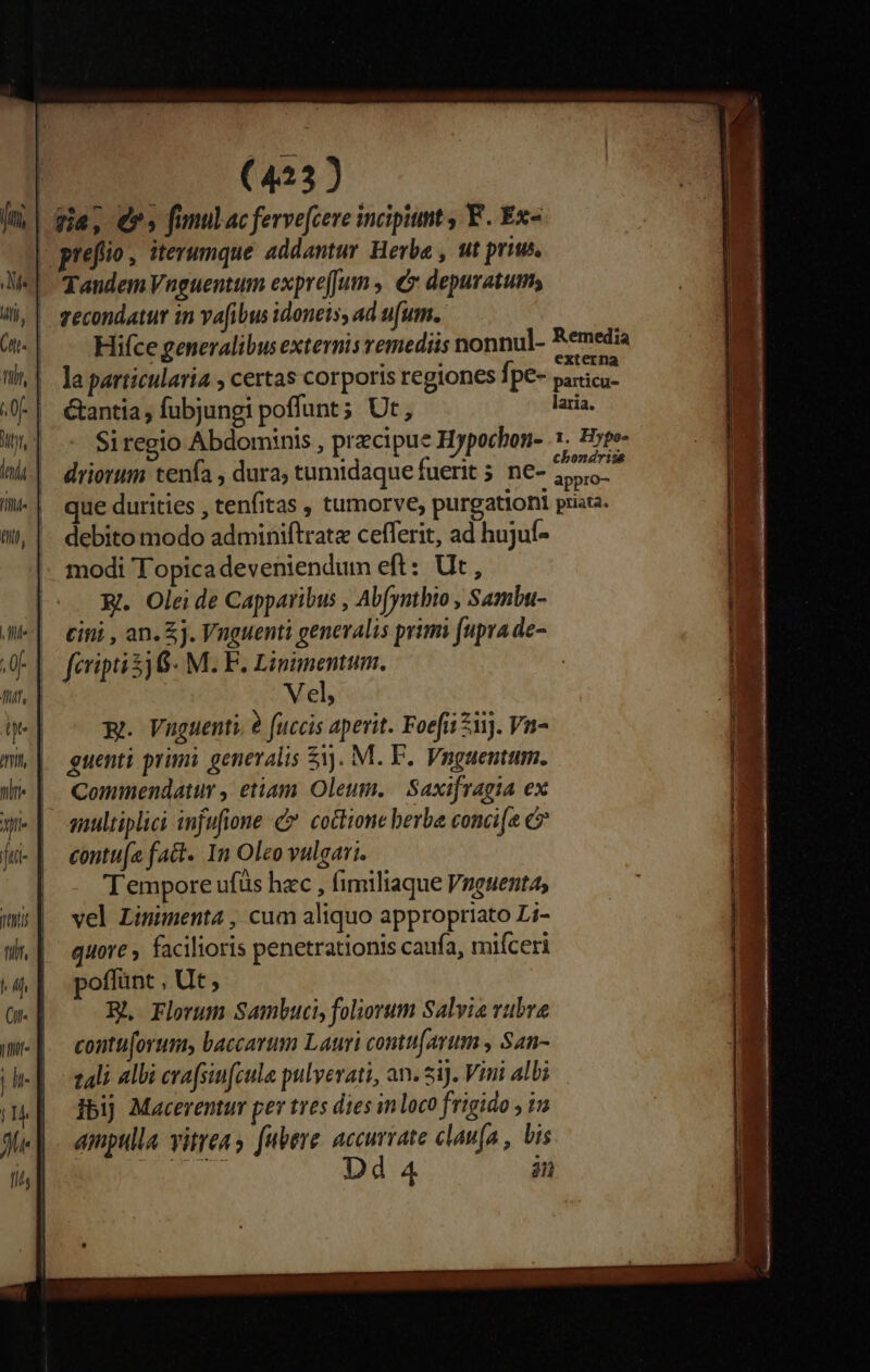 j| gia, ers funulac fervefcere incipiunt , F. Ex- | prefio, iterumque addantur Herba , ut prius. | Tandem Vnguentum expreJum ,. € depuratum, vecondatur in vafibus idoneis, ad ufum. Hifce generalibus externis remediis nonnul- Remedia la particularia , certas corporis regiones fpe- Nen &amp;antia , fubjungi poffunt; Ut , laria. Si regio Abdominis , precipue Hypochon- 1. Hyee- n * à 74 bondr. driorum tenfa , dura; tumidaquefuerit ; ne- 2, Vel, m. Vuguenti, 8 fuccis aperit. Foefii ii). Vn- mh| guenti primi generalis 51. M. F.. Vnguentum. i | Commendatur , etiam Oleum. Saxifragia ex m] emnultiplici injufione c7 coctione berba conci[e e ji-| eontu[a fact. 1n Oleo vulgari. Tempore ufüs hzc , fimiliaque Vnguentas umi vel Limmenta , cum aliquo appropriato L;- wW. | quore facilioris penetrationis caufa, miíceri 4| poffint, Ut, Or. | Hh, Florum Sambucis foliorum Salvia vubre me | contuforum baccarum Lauri contufarum , San- zali albi cva(sinfzule pulvevati, an. ziJ. Vini albi ibij Macerentur per tres dies inloco frigido , in amptilla vitrea y fuere. accurvate clanfa , bis 44