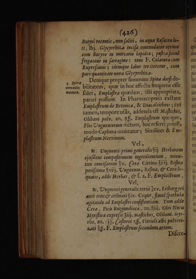 Butyri recentis , mon (aliti , in aqua Rofacen lo- t4, fbj. Glycyrbiza incifa contundatur optime ein. Butyro in mortario lapideo poftea funut frigantur in fartagine :- tunc F. Colatura cum Exprefsione s idemque labor teviteretur , cum. pari quantitate nove Glycyrrbiz.e. Denique propter fummam Spine dorfi de- bilitatem, quz in hoc affe&amp;u frequens effe parari poffunt, In Pharmacopoeis exftant Emplaftrum de Betonica , &amp; Diacalcitheos 3 cut tamen, tempore ufüs, addenda eft Mafliches, Olibani pulv. an. £f. Emplafirum quoque; Flos Unguentorum dictum, huc referri poteft, tnodó Capbura omittatur ; Similiter &amp; £- plafhrum Nervinum. Vel; eju[dem: compofitionem ingredientium , mmu- üm conci[arum £v. (Ceve. Citrine $a. Refine puri(sima £viij. Cnguento , Refina, &amp; Cerali- Vel, agitando ad Emplaftri confiflentiam. Tum adde Myriflice expre(st 53). Mafliches, Olibani. wyr- zti 55. F. Enmplafterum (fecundumgrtem. — Diíce Doe — —