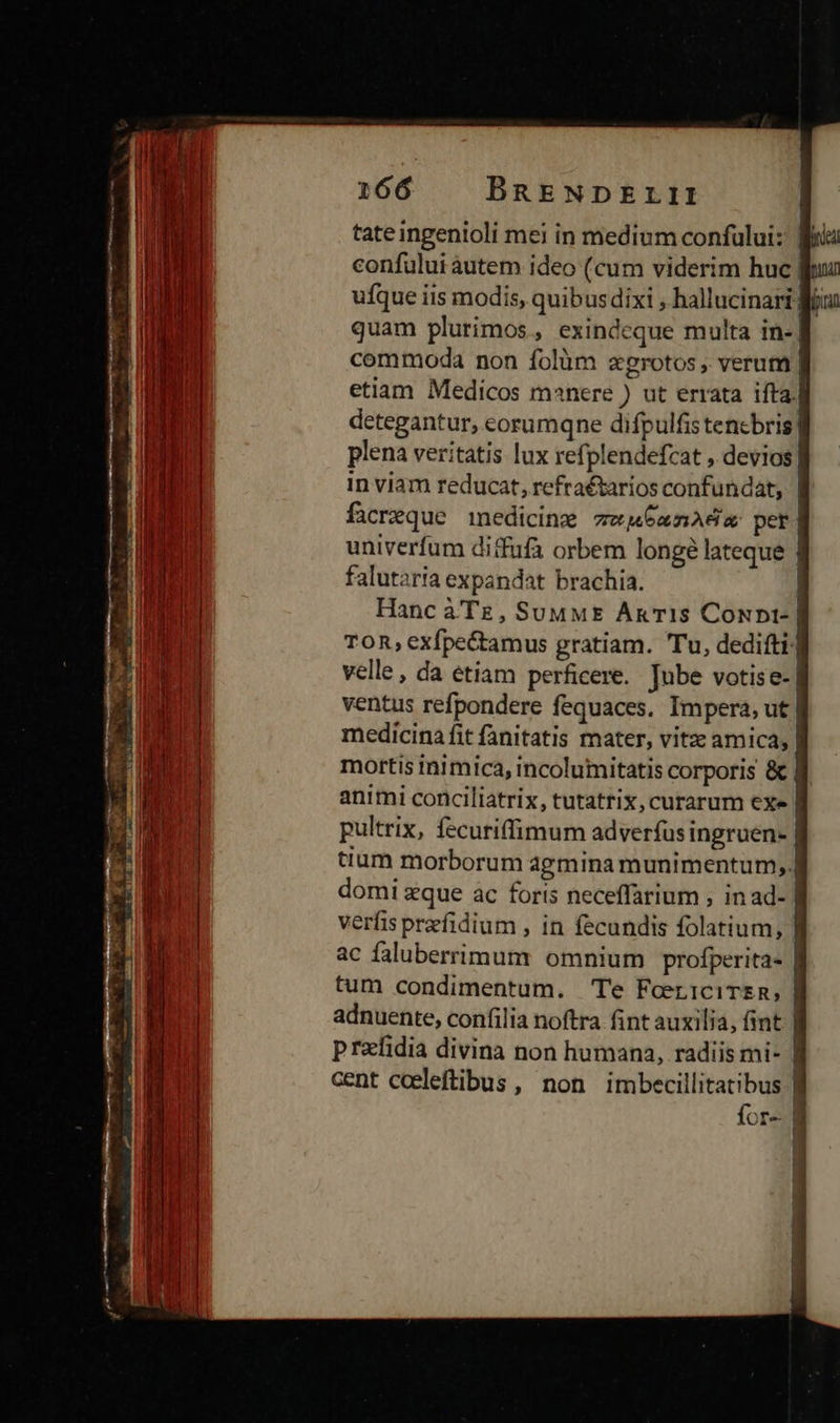 tate ingenioli mei in medium confuluiz Bia confului autem ideo (cum viderim huc fuu ufque iis modis, quibusdixi , hallucinari fou quam plurimos, exindceque multa in- commoda non folàm zgrotos , verum ] etiam Medicos manere ) ut errata ifta] detegantur, corumqne difpulfistencbris| plena veritatis lux refplendefcat , devios in viam reducat, refratarios confundat, | facreque medicine zw6xnAda per univerfum difufa orbem longé lateque falutaria expandat brachia. Hanc àTz, SuuME Axis CoNpt- | TOR, exfpe&amp;tamus gratiam. Tu, dedifti.] velle , da etiam perficere. Jube votise- ventus refpondere fequaces. Impera, ut medicina fit fanitatis mater, vitz amica, | mortis inimica, incolumitatis corporis &amp; | animi conciliatrix, tutatrix, curarum exe | pultrix, fecuriffimum adverfus ingruen- | tium morborum agmina munimentum, |] domi zque ac foris neceffarium ; inad- , verfis przfidium , in fecundis folatium, ] ac faluberrimum omnium profperita- | tum condimentum. Te FoericiTsR, | adnuente, confilia noftra fint auxilia, fint | prafidia divina non humana, radiis mi- : cent coeleftibus, non imbecillitatibus | for | 