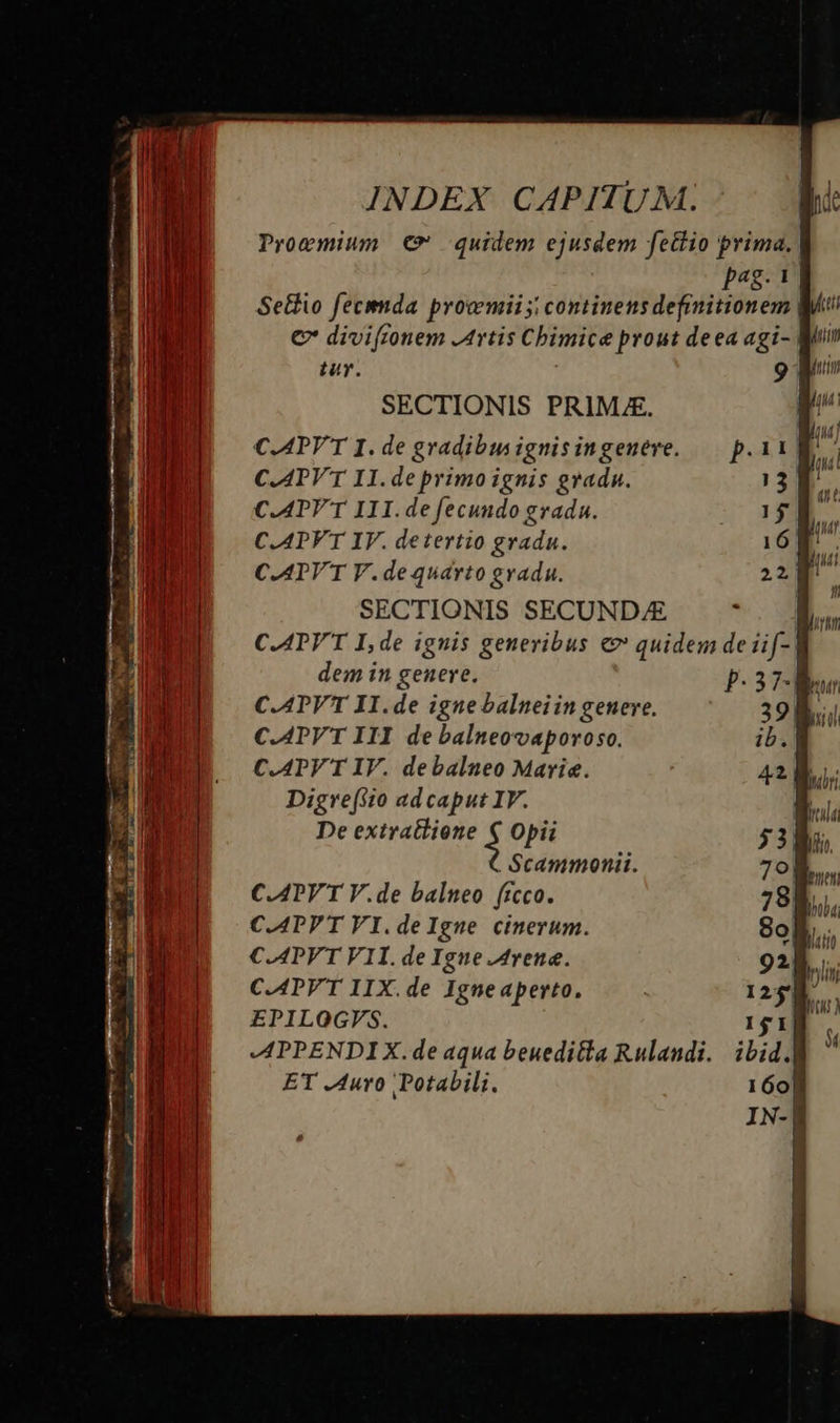           INDEX CAPITUM. pi: Proemium € quidem ejusdem fettio prima. Pp4$- I Setfio fecimda provmii i continens definitionem M € diviftonem Artis Chimice prout deea agi- Roi ir. 9 Mi SECTIONIS PRIME. ui C.APYT I. de gradibus ignisingenere. — p.11 »' C.ATV'T IH.de primo ignis gradu. 13 C.APV T I1I.de fecundo gradu. 1$ C.APVT IV. detertio gradu. 16 C.ATV'T V.de quarto gradu. 2p SECTIONIS SECUND/E 1 C.ATV'T I, de ignis generibus € quidem de üif- | dem in genere. p-378 C.ATVT II.de igne balneiin genere. 39; C.APV'T IJI de balneovaporoso. ib. C.APV T IV. debalneo Marie. Digre(tio ad caput IV. De extratlione $ Opii Scammonii. C.APY T V.de balneo ficco. C.APPT VI.deIgne cinerum. C.APVT V1I. de Igue Arene. C.APV'T IIX.de Igneaperto, EPILOGVS. APPENDIX. de aqua beueditta Rulandi. ET Auro Potabili. qu | (qH leues | Dob4
