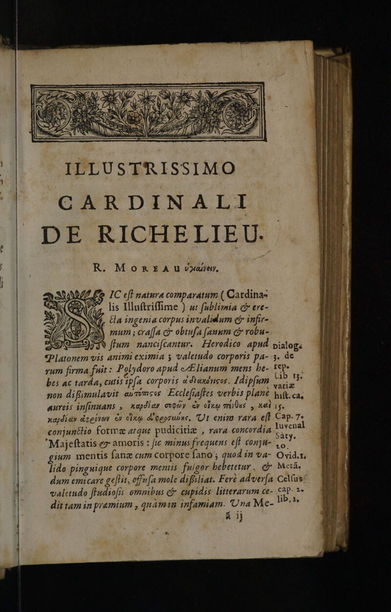 ————————— — / e [TS ILLUSTRISSIMO CARDINALI DE RICHELIEU.. R. MomzaEraA u vyeayey, (FIC eft naiura comparatum ( Cardina- lis IHluftriffime ) «t fablimta c ere- fj. ta ingenia corpus invalidum cj infir- LANDAJeN mum ; cra[fa ci obtufa [auum c£ robu- aevo) flum. nancicantur. Herodico: apud. pialogs «Platonem vis animi eximia y valetudo corporis pa- 3. de vum firma fuit : Polydoro apud c/£lianum mens be- AN ; bes ac tarda, cutis ip(a. corporis à dYaudwsos. Jdipfum wes non difümulavit e»mmse Ecclefiafles verbis plan wi, ca, aureis in[inans ,— xapd!ay evody. &amp;y cix vss , xel ig. xapdiav dzeeyey cu cixe d'ogocupns, Ut enim vara e[l Cap. 7* conjuntlio formz arque pudicitie , rara concordia dae  Majeftatis ez amoris : fr minus frequens eff conju- jk gium. mentis fanz cum corpore fano j quo in va- Ovid.r, lido pinguique corpore mentis fuigor bebetetur , e$ Mctà. valetudo ffudiofis ommbus c cupidis litterarum ce- cap: - dit tam in pr&amp;émium , quàmin infamiam. 'Una Me- Hos mos &amp; ij pote diio 9 — D — «€ T*vrmfha. Qu p X—— M - SOLES. T -— IM v-