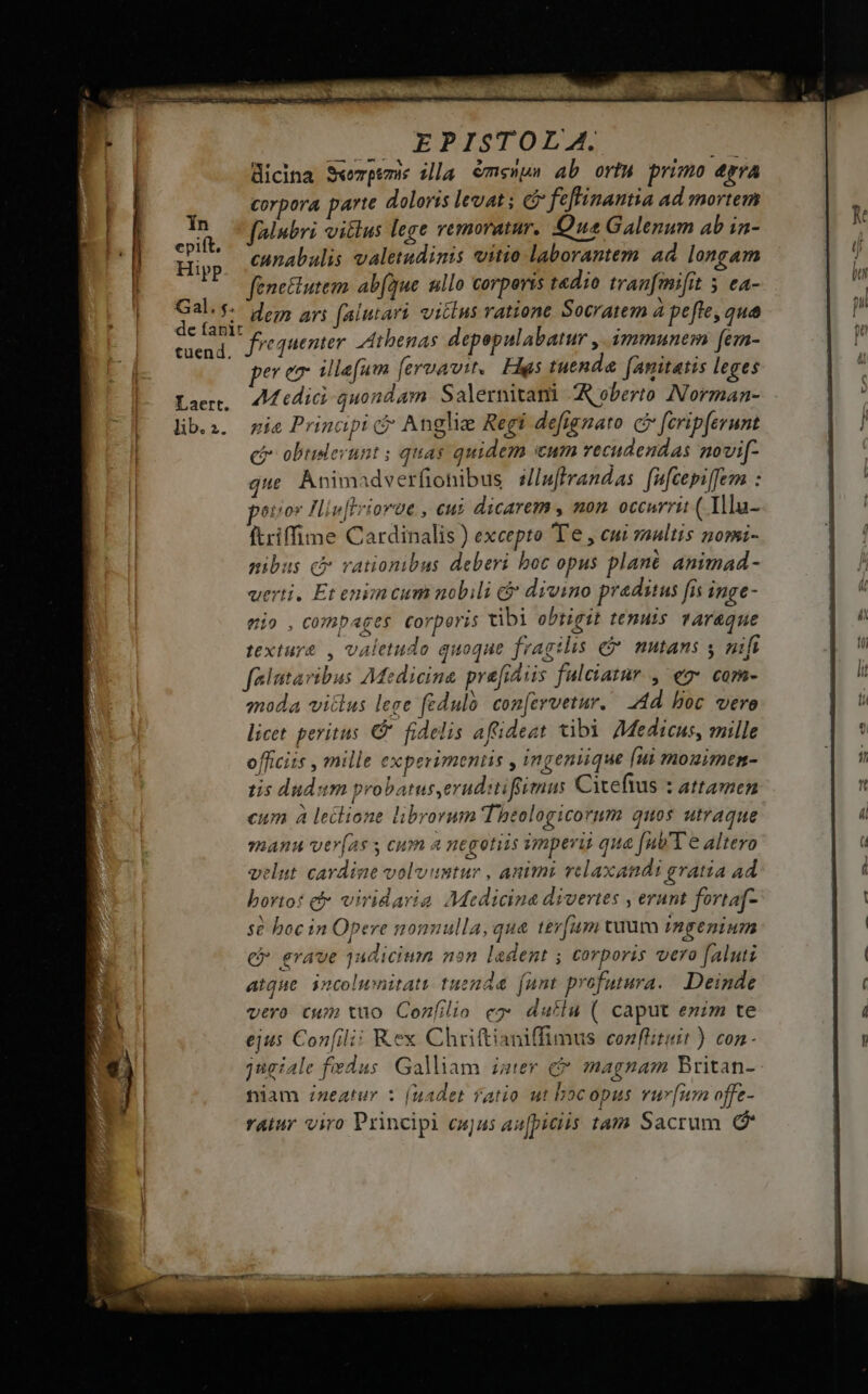 tuend, EPISTOLA. E dicina S«ezpem illa €ms»u» ab orta primo épra corpora parte doloris levat ; c feflinantia ad mortem folubri vitlus lege remoratur. Que Galenum ab in- cunabulis valetudinis vitio laborantem ad longam dem ari faiutart vilius ratione Socratem à pefte, qua per ez illefum [eruavit,. Has tuenda. (anitatis leges ^H edic quondam Salernitani AA eberto Norman- pia Prinapi c Anglie Regi defignato c [cripferunt ci obtiderunt ; quas quidem icum vecudendas novi[- que. Animadverfionibus sU/luftrandas. fufcepi[fem : eto Hiv[Irioroe , cui dicarem , non occurrit (Tllu- ftriffime Cardinalis ) excepto T'e , cui yaultis nomi- nibus c vationibus deberi boc opus plané animad - verti. Et enimcum nobili c&amp; divino praditus fis inge- mio ,compages Corperis tibi obtigit tenuis varaque textur&amp; , valetudo quoque fragilis e$ nutans ; nifi falutavibus Medicina prefidiis fuleiatur , eg« com- moda vitlus leee féduló. con[ervetur. 4d. boc vero licet. peritus C fidelis afideat tibi 7Medicus, mille officits , mille experimenus , ingenuque [ui mouirmen- tis dudum pr batuseruditifgiemnus Citefius : attamen cum à lectione librorum 'Theologicorum quos utraque yhAWM vver(as y cum a negotiis ymperis qua [ut'T e altero velut cardine volvuntur , animi vclaxandi gratia ad bortot c viridaria Medicina divertes , erunt fortaf- sé boc in Opere nonnulla, qua tér[um tuum ingenium c erave 1udicium non ledent ; corporis vero faluti atque incoluwinitati tuenda. (unt profutura. Deinde vero cwm tuo Cozfilio e2* dutlu ( caput enim te ejus Con[ili: Rex Chriftianiffimus conflituit ) con jugiale fedus Galliam. ister c magnam Britan- niam :zeatury : (uadet fatio ut boc opus vur[ium offe- ratur viro Principi cujus au[piciis tam Sacrum