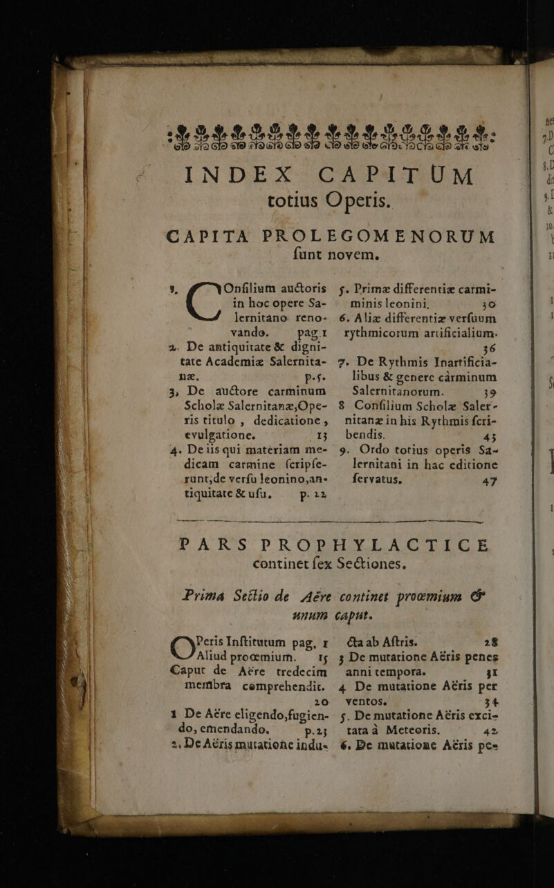 2$ 3,9 0 5. 15,5 $ 3$. / d22$t125$3$33$55432$ [pu  INDEX CAPXAT.)UM P totius Operis. ^ CAPITA PROLEGOMENORUM funt novem. [A eui auctoris f. Primz differentie carmi- | in hocopere Sa- — minisleonini, 30 I lernitano reno- 6. Aliz differentiz verfüum ! vando. pagi rythmicorum arrificialium. l 2. De antiquitate &amp; digni- 36 | tate Academiz Salernita- 7. De Rythmis Inartificia- nz. pP. libus &amp; genere càárminum ( 3, De auctore carminum Salernitanorum. 19 Schola Salernitane,Ope- 8 Confilium Scholz Saler- rstitulo , dedicaione, nitanzinhis Rythmis fcri- evulgatione. .13 bendis. 45 4. Deiisqui materiam me- 9. Ordo totius operis Sa- . dicam carmine (ícripfe- ^ lernitani in hac editione runt;de verfu leonino,;an- fervatus. 47 tiquitate &amp; ufu, Pon ——— —— MÀ PARS PROPHYLACTICE continet fex Sectiones. Prima Seilio de. Are. continet. prowmium unum caput. lH do, emendando. P.2j | ?, De Aéris mutatione indu- Cy: Inftitutum pag, r— &amp;aab Aftris. 28 Aliud procmiurn. — t$. 5 De mutatione Aris penes 372 Caput de Aére tredecim — anni tempora. jI wa membra cemprehendi. 4 De mutatione Aéris per «JI 10 ventos. ;4 x 1 De Aere eligendo,fugien- 5. De mutatione Aéris exci- tata à Meteoris. 42 6. Dc inutationc Aris pc»