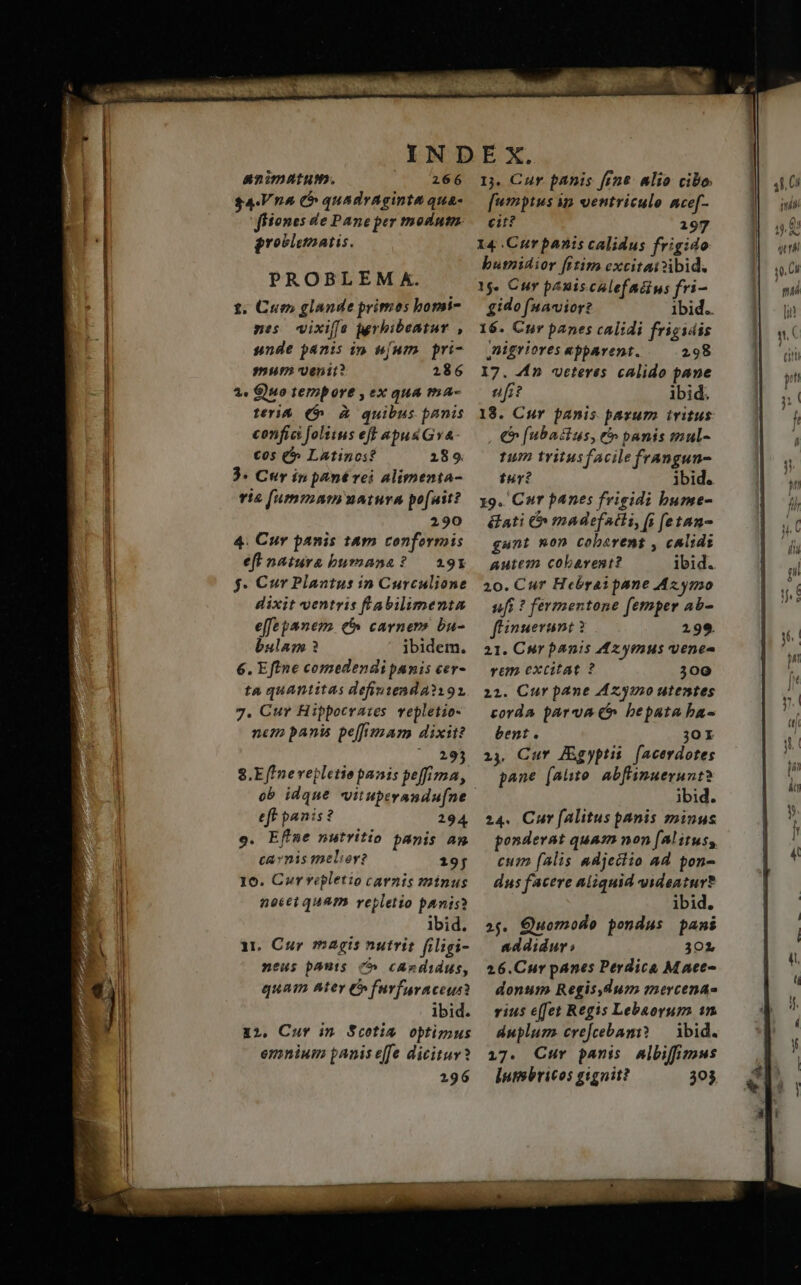 —— animntum. CU DUNG $4.Vnà t quadraginta qua- grosiemaris. PROBLEM Xk. 1. Cue» glande primos homi- nes wixiffe rbibeatur , snde panis ip [um pri- 9Hf97 Venit? 2186 2» G)9o tempore , ex qua ma- teri& (5 à quibus panis confici folitus eff «pus GyA- €05 (^ Latinos? 289 3. Cur in pant rei alimenta- via [ummnmuaiura pofuit? 290 4. Cur panis t&m conformis eft natura bumana? — 291 f. €ur Plaantus in Curculione dixit ventris fabilimenta effepanem t carners ba- bulam 3 ibidem. 6. Eftne comedendi panis cer- ta quantitas definiend A192 7. Cur Hippocra:es mepletio- nem panis pe[fimam dixit? ur 8.E ffnevepletiopanis peffima, ob idque vituperandu[ne eff panis? 294 o. Efime nutritio panis am cavnis melior? 19f 10. Cur vepletio carnis minus nocet qUAPD. repletio panis? ibid. 1t. Cur magis nutrit filigi- neus pauts c^ cAzdidus, quam ter C^ furfaraceus ibid. 12. Cur im Scoti optimus emniuim panis effe dicitur? 2196 I. Cur panis fine. alio cibo. [wmptus ip ventriculo ncef- eit? 197 I4 .Curpanis calidus frigido busnidior fitim excitaizibid. 15. Cur pauiscalefacins fri- gidofuaviore 1bid.. 16. Cur panes calidi frigidis nigrtores apparent. 298 17. 4fn «veteres calido pane ufi? ibid. 18. Cur panis parum ivitus , €» (ubactus, t panis mul- 112 tritusfAacilefrangun- tur? ibid. 19. Cur panes frigidi bume- &ati & madefatli, (i [etan- gant non coberent , calidi autem cobarvent? ibid. 20. Cur Hebrai pane Az.ymo nf; ? fermentone femper Aab- fFinuerunt 299. 21. Cur panis Az ymus venes vom excitat ? 300 22. Cur pane A220 utesstes corda parva t bepata ba- bent. 30r 24. Cur JEgyptu | [acerdotes pane (aio abflinuerunt? ibid. 24. Cur fAlitus panis minus ponderat quam non (Al itus; cum (alis adjeciio ad pon- dus facere aliquid videatur? ibid. 2$. Quomodo pondus pani addidur 302 26.Cur panes Perdica Maet- donum Regis,Qum mercenae vius effet Regis Lebaorum 1n duplum cre[cebami? — ibid. 17. Cur panis albifimus lutsbricos gignit? 303