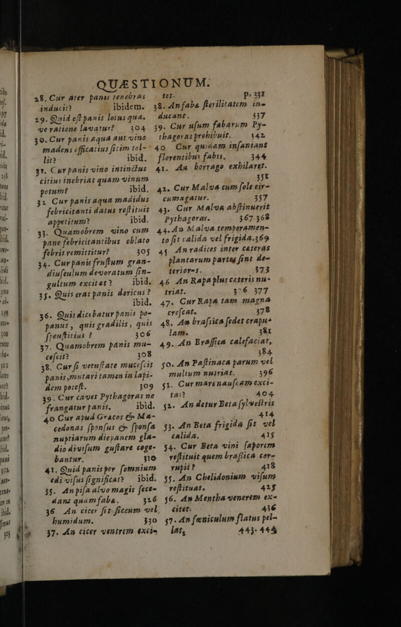 28. Cur ater panis 1enebras induci? ibidem. 29. Qid eff panis lotus qua. veratione lavatur? — 304 30. Cur panis aqua aut «ino madens cfficatius fitim tol- lit? ibid. 31. Cur panis vino intiníilus citius inebriat quam vinum potum? ibid. 31 Cur panis aqua madidus febricitanti datus reftituit appetitum? ibid. 33. Quamobrem «ino cum gane febricitantibus oblato feris remittitur? 30j 34. Cur pani fruffum. gran- diu[culum devoratum [in- gulium excitat? ibid. 3$. Quis erat panis doricus ? ibid. 36. Quis dicebatur panis po- freuftitius ? 306 37. Quamobrem panis mu- cefcit? 308 38. Cur fi vetuf ate muce[cit panis mutari tamen in lapi- des poreft. 309 39: Cur cavet Pytbagoras ne frangater panis. ibid. 40 Cur Apud Gracos €» M A- cedonas f(pon[us et fpon[a nuptiarum dieyanem gla- Hio divi[utmo guftare coge- bantur. 316 41. Quid panisper. fomnium edi-vi[us[rgnificat? ^ ibid. 3$. Mn pi[a alvo magis fece dant quam faba. 316 36 4n citer fit-ficcum vel bumidum. 330 37. 4£n cicer ventrtm 6xcie tet. p. 38. An faba ferilitatem. in- ducant. 337 39. Cur ufum fabarum Py- tbAgoras prohibuit. 142 4o Cur qui&am in[aniant florentibus fabss. 344 41. Ag borrago exbilaret. 351 42. Cur Malva cum [ole eiv- cumagatur. 257 43. Cur MAlv& abftinuerit Pytbagoras. 367.568 44.40 M alua temperamen- to it calida vel frigida.369 4$. An radices antev cateras plantarum partes fint gae- teriores. 3723 46 4n Rapa plus ceteris nu- tviat. 326 377 47. Cur Rapa tam magna ere[cat. 378 48. Am bra[sics fedet erapu* lam. 381 49. 4n Braffica calefaciat, 384 jo. 4n Paftinaca parum vel multum nuit. 396 g1. Cur marenau[cam exci- tai? 404 $2. dn Hetur Beta (yl'weitris 414 $3. 4n Beta frigida fit. vcl calida. 41$ $4. Cur Beta vini [aporcm veflituit quem bra(ficA cor- rupi? 418 5j. 4n Chelidonium. vifum re[tituat. 415 $6. 4» Mentba uenertto ex^ citet. 436 g7. 4n feniculum flatus pel- int, 44): 445