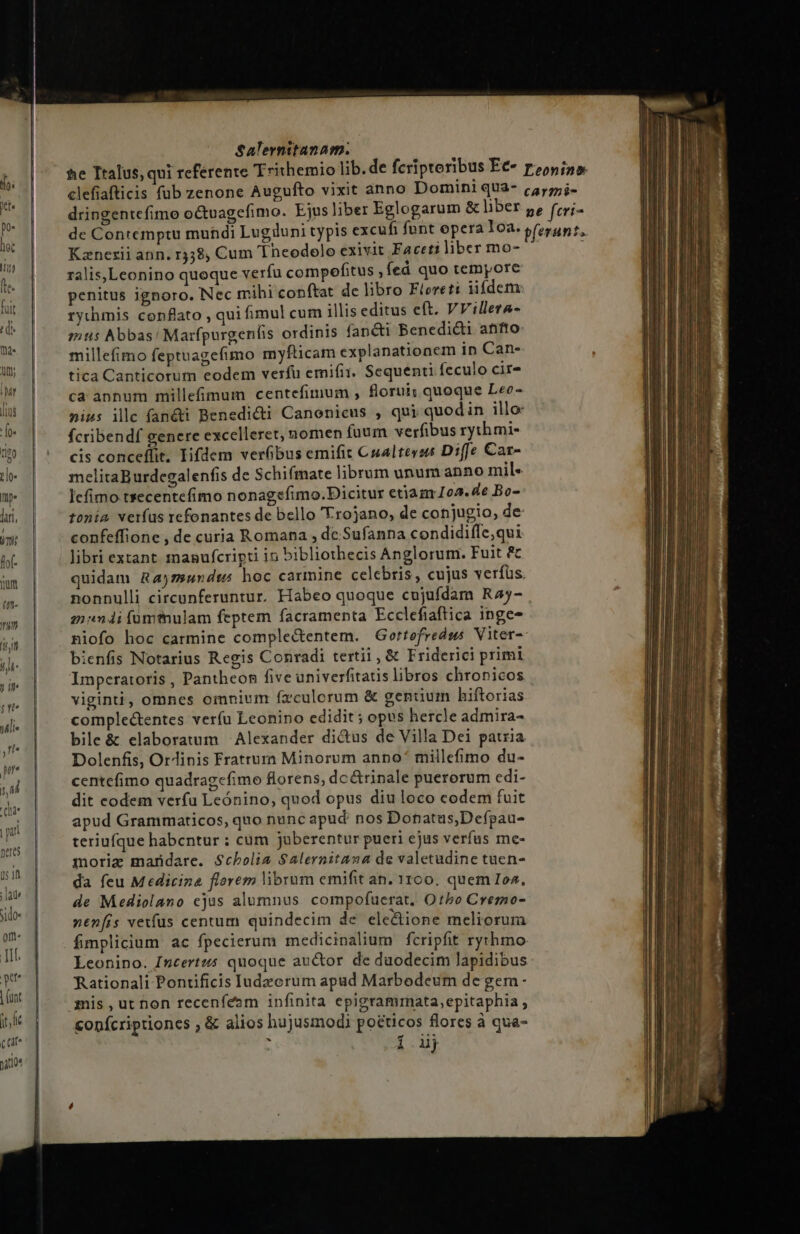 All; LY h ILLUS : [0« Salernitanam. Kznezii ann, r358, Cum 'Theodolo exivit Faceti liber mo- ralis,Leonino quoque verfu compofitus , fed quo tempore penitus ignoro. Nec mihi conftat de libro Fiereti iifdem rychmis conflato , qui fimul cum illis editus eft. VVillera- mus Abbas! Marfpurgenfis ordinis fan&amp;ti Benedi&amp;i anto: millefimo feptuagefimo myfticam explanationem in Can- tica Canticorum eodem verfu emifi:. Sequenti feculo cir- ca annum millefimum centefimum , florui; quoque Leo- nius ilc fandi Benedicti Canonicus , qui quodin illo fÍcribendf genere excelleret, nomen fuum verfibus rythmi- cis conceffit. Iifdem verfibus emifit Cualterss Diffe Car- melitaBurdegalenfis de Schifmate librum unum anno mil« lefimo tsecentefimo nonagefimo.Dicitur etiam 1o2.4e Bo- tonia. vetías refonantes de bello Trojano, de conjugio, de confeffione , de curia Romana , de Sufanna condidiffe,qui libri extant 1nagufcripti in bibliothecis Anglorum. Fuit &amp;c quidam Rajz»undts hoc carmine celebris, cujus verfüs. zi 4i fumtnulam feptem facramenta Ecclefiaftica inge- niofo hoc carmine comple&amp;entem. Gortefredws Viter- bienfis Notarius Regis Conradi tertii , &amp; Friderici primi Imperatoris , Pantheon five univerfitatis libros chronicos viginti, omnes omnium fz culorum &amp; genium hiftorias comple&amp;tentes veríu Leonino edidit ; opus hercle admira- bile &amp; elaboratum Alexander dictus de Villa Dei patria Dolenfis, Ordinis Fratrum Minorum anno millefimo du- centefimo quadragcfimo florens, dc&amp;rinale puerorum edi- dit codem verfu Leónino, quod opus diu loco codem fuit apud Grammaticos, quo nunc apud: nos Donatus,Defpau- teriufque habentur : cum jaberentur pueri cjus verfus me- moriz maridare. Scholia Salernitana de valetudine tuen- da feu Medicina florem librum emifit an. 1100. quem Ioz, de Mediolano cjus alumnus compofuerat, Ot5o Cremo- nen[is vetfus centum quindecim de ele&amp;ione meliorura fimplicium ac fpecierum medicinalium fcripfit rythmo Leonino. Incertzó quoque auctor de duodecim lapidibus Rationali Pontificis Iudzcrum apad Marbodeum de gern - mis ,ut non receníeam infinita epigrammata, epitaphia conícriptioncs , &amp; alios hujusmodi pocticos flores à qua- P Aet,