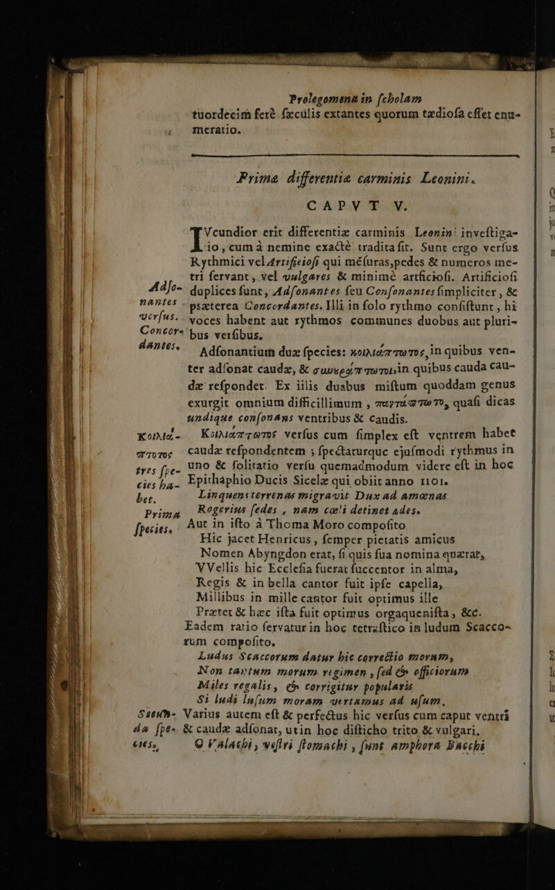 tuordecirh fer&amp; fzcülis extantes quorum tadiofa cffet enu- mcratio. Prima differentia carminis. Leonini. CAPVT V. Vcundior etit differentiz carminis Leonin! inveftiga- io,cumà nemine exacté traditafit. Sunt ergo verfus. R ythmici vel 4ri:fieiofi qui méfuras,pedes &amp; numeros me- tri fervapt , vel vulgares &amp; minimé artficiofi. Artificiofi 4Ad]Jo- duplices funt, A44fonaates feu Con[onantes fimpliciter , &amp; PAT65 - pszterea Concordantes. Illi in folo rythmo confiftunt , hi VirÍ45. voces habent aut rythmos cominunes duobus aut pluri- C?^tor* bus verfibus, dantes, : : ifi incui Adfonantium duz fpecies: xoiuezr Tw Tos,in quibus ven- ter adíonat caudae, &amp; guvses mo roi,in. quibus cauda cau- dz refpondet. Ex iilis duabus miftum quoddam genus exurgit omnium difficillimum , muyTUG TO T0, quafi dicas. undique confon4ns ventribus &amp; caudis. Komdd- — Konuazrrems verfus cum fimplex eft. ventrem habet wTm; Caudz refpondentem ; fpectaturque ejufmodi rythmus in frr fe. Uno &amp; folitatio verfu quemadmodum videre cft in hoc cies ba. Fpithaphio Ducis Sicelz qui obiitanno t101. NS Linquensterrinas migravit Dux ad amomnas Rogerius fedes , nam coi detinet ades. Aut in ifto à Thoma Moro compofito Hic jacet Henricus , femper pietatis amicus Nomen Abyngdon erat, fi quis fua nomina quarat, VVellis hic Ecclefia fuerat füccentor in alma, Regis &amp; in bella cantor fuit ipfe capella, Millibus in mille cantor fuit optimus ille Pratet &amp; hzc ifta fuit optimus orgaquenifta , &amp;c. Eadem ratio fervatur in hoc tetraftico in ludum Scacco- rum compofito. Ludus $6Accorum datur bic correctio morum, Non tavtum morum vigimen [ed &amp; officiorum Miles regalis, (5 corrigitur popularis $i Indi ln(um moram utrtamus ad. ufum. Sseh-. Vatius autem eft &amp; perfe&amp;tus hic verfus cum caput ventri da [pe &amp; caude adfonar, utin hoc difticho trito &amp; vulgari, eis, Q V4lachi , vetri fl'omnchi , [unt amphorn Bacchi Prima fpecies.