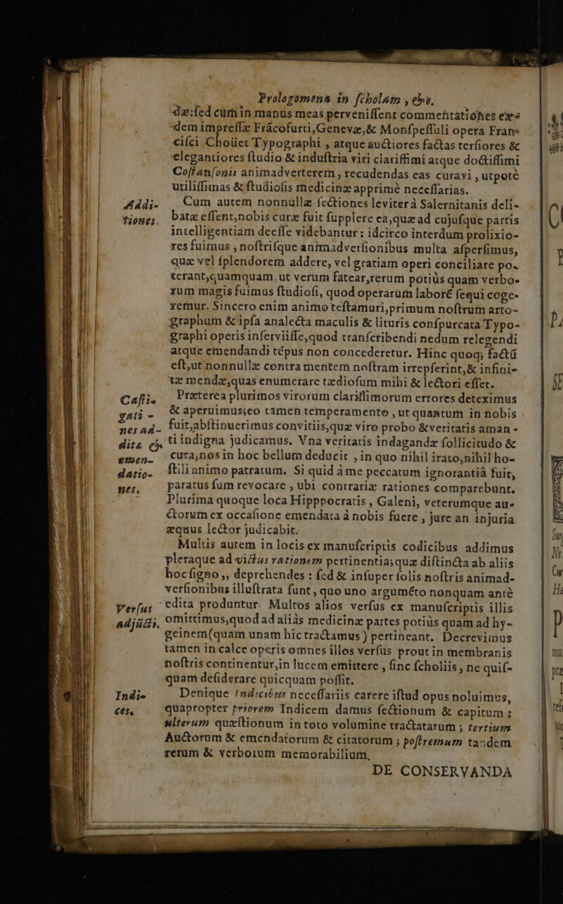 Proloyomena in | fcbolato y ese, da:fed curn in manüs meas perveniffenr commentatióhies ex dem impreffz Frácofurti, Genevaz,&amp; Monfpeffuli opera Fran ciíci Choüet Typographi , atque au&amp;tiores factas terfiores &amp; elegantiores ftudio &amp; induftria viri clariffimi atque do&amp;iffimi Co['an[onit animadverterem , recudendas eas curavi, utpote utiliffimas &amp; ftudiofis medicinz apprimé neeeffarias. Cum aucem nonnüllz fcctiones leviterà Salernitanis deli- batz effent,nobis cura fuit fupplere ca,qua ad cujufque partis intelligentiam deeffe videbantur: idcirco interdum prolixio- res fuimus , noftrifque antmadveríionibus multa afperfimus, quae vei fplendorem addere, vel gratiam operi conciliare po« tcrant,quamquam, ut verum fatear,rerum potiüs quam verbo. xum magis fuimus ftudiofi, quod operarüm labore fequi coge- xemur. Sincero enim animo teftamuri,primum noftrum arto- graphum &amp; ipfa analeta maculis &amp; lituris confpurcata Typo- graphi operis inferviiffe,quod tranfcribendi nedum relegzendi atque emendandi tépus non concederetur. Hinc quoq; factü eft,ut nonnulla centra mentem noftram irrepferint, &amp; infini- tz mendz,quas enumerare tzdiofum mihi &amp; le&amp;tori effet. Cafli. Praterea plurimos virorum clariffimorum errores deteximus gati - &amp; aperuimus;eo tamen temperamento , ut quantum in nobis aoro fuit,abftinuerimus convitiisqua vire probo &amp;veritatis aman dita (^ ü indigna judicamus. Vna veritatis indagandz follicitudo &amp; emen. CUta,nosin hoc bellum deducit inquo nihil irato;nihil ho- datio. ^ülianimo patratum. Si quid ame peccatum ignorantià fuit, inis: paratus fum revocare , ubi contraria rationes comparebunt. | Plurima quoque loca Hipppocratis , Galeni, vcterumque au» &amp;orum ex occafione emendata à nobis fuere , jure an injuria equus lector judicabit. Mulus autem in locis ex manufcriptis codicibus addimus pleraque ad vicus rationem pettinentia;qua diftin&amp;ta ab aliis hocfigno , deprchendes : fed &amp; infuper folis noftris animad- verfionibus illuftrata funt, quo uno arguméto nonquam ante Verus edita produntur. Multos alios verfus ex manufcripis illis adjidi, omittimus,quod ad aliás medicine partes potius quam ad hy- geinem(quam unam hictractamus ) pertineant. Decreviinus tamen in calce operis omnes illos verfüs prout in membranis noftris continentur,in lucem emittere , finc fcholiis ; ne quif- quam defiderare quicquam poffit, 154: Denique /nd:ci£tz neceffariis carere iftud opus noluimus, cen quapropter prtorez Indicem damus fe&amp;ionum &amp; capitum ; | silterum quxítionum in toto volumine tra&amp;tatarum ; zertiup Auctorum &amp; emcndatorum &amp; citatorum ; po(tremurm tandem rerum &amp; verboium memorabilium, A ddi- tiones. DE CONSERVANDA 223 —— — o — - ——— ———— À——— NM —»—————— ——— —— p