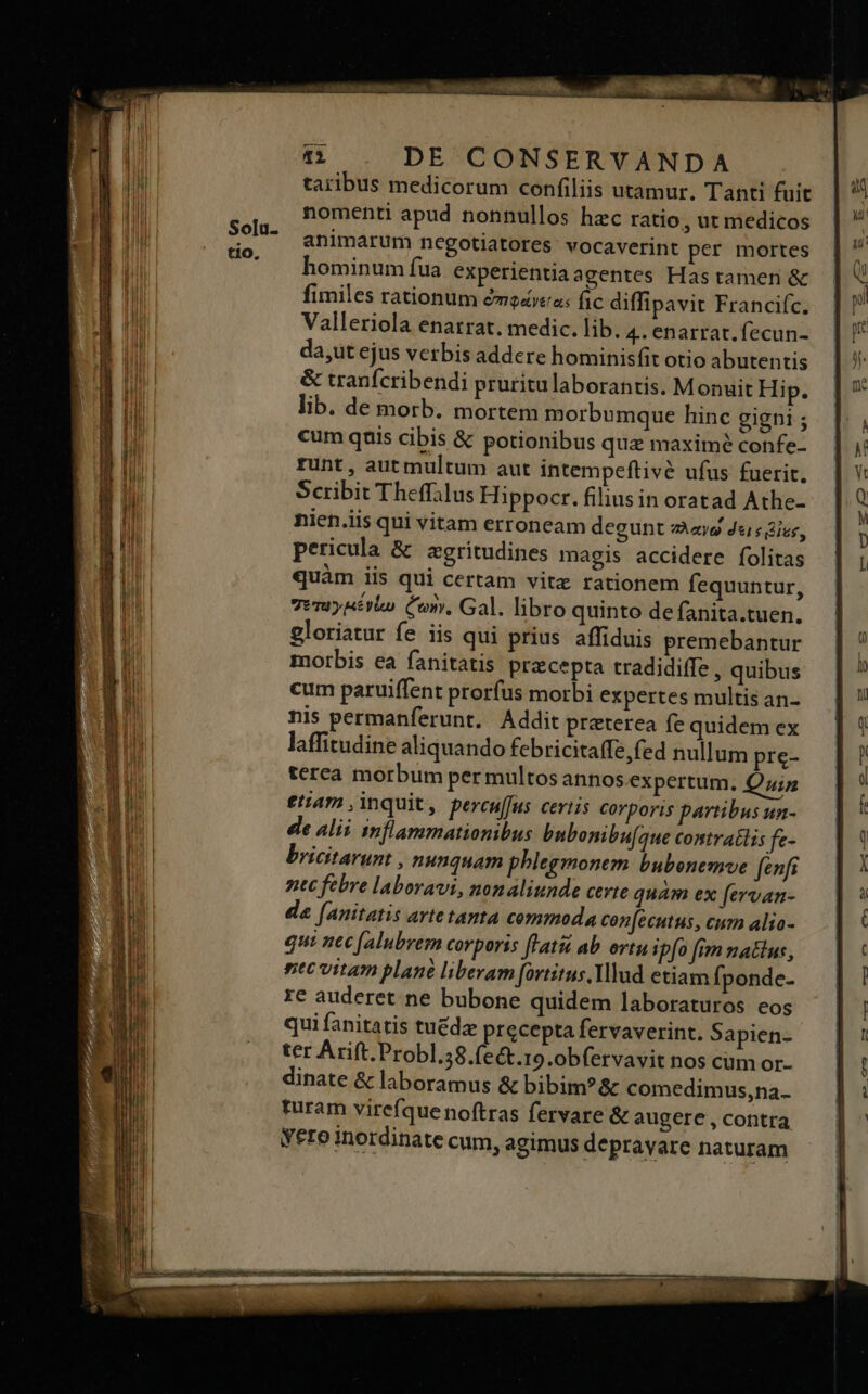 taribus medicorum confiliis utamur. Tanti fuit nomenti apud nonnullos hzc ratio, ut medicos animarum negotiatores: vocaverint per mortes hominum fua. experientia agentes Has tamen &amp; fimiles rationum d&amp;no«vea: fic diffipavit Franciíc. Valleriola enarrat. medic. lib. 4. enarrat. fecun- da,ut ejus verbis addere hominisfit otio abutentis &amp; tranfcribendi pruritulaborantis. Monuit Hip. lib. de morb. mortem morbumque hinc gigni ; cum quis cibis &amp; potionibus qua maximé confe- runt, autmultum aut intempeftivé ufus fuerit. Scribit Theffilus Hippocr. filius in oratad Athe- nien.iis qui vitam erroneam degunt sao dcs Gies, pericula &amp; zgritudines magis accidere folitas quàm iis qui certam vitz rationem fequuntur, 7vruypsétio Cory, Gal. libro quinto de fanita.tuen. gloriatur fe iis qui prius affiduis premebantur morbis ea fanitatis precepta tradidiffe , quibus cum paruiffent prorfus morbi expertes multis an- nis permanferunt. Addit praterea fe quidem ex laffitudine aliquando febricitaffe, fed nullum pre- terea morbum per multos annos expertum. Qin etam ,inquit, percuffus ceris corporis partibus un- ee alii inflammationibus bnbonibu[oue contrailis fe- bricitarunt , nunquam phlegmonem bubonemve (enfi ntt febre laboravi, nonaliunde certe quam ex fervan- da [(anitatis arte tanta commoda con[ecutus, cum alio- qui nec [alubrem corporis flat ab. ortu ipfo fim matus, ntc vitam plane liberam [ovtitus Yllud etiam Íponde- re auderet ne bubone quidem laboraturos eos qui fanitatis tuédz precepta fervaverint. Sapien- ter Arift.Probl.58.fe&amp;t.19.obfervavit nos cum or- dinate &amp; laboramus &amp; bibim?&amp; comedimus,na.- turam virefquenoftras fervare &amp; augere , contra Yero inordinate cum, agimus depravare naturam