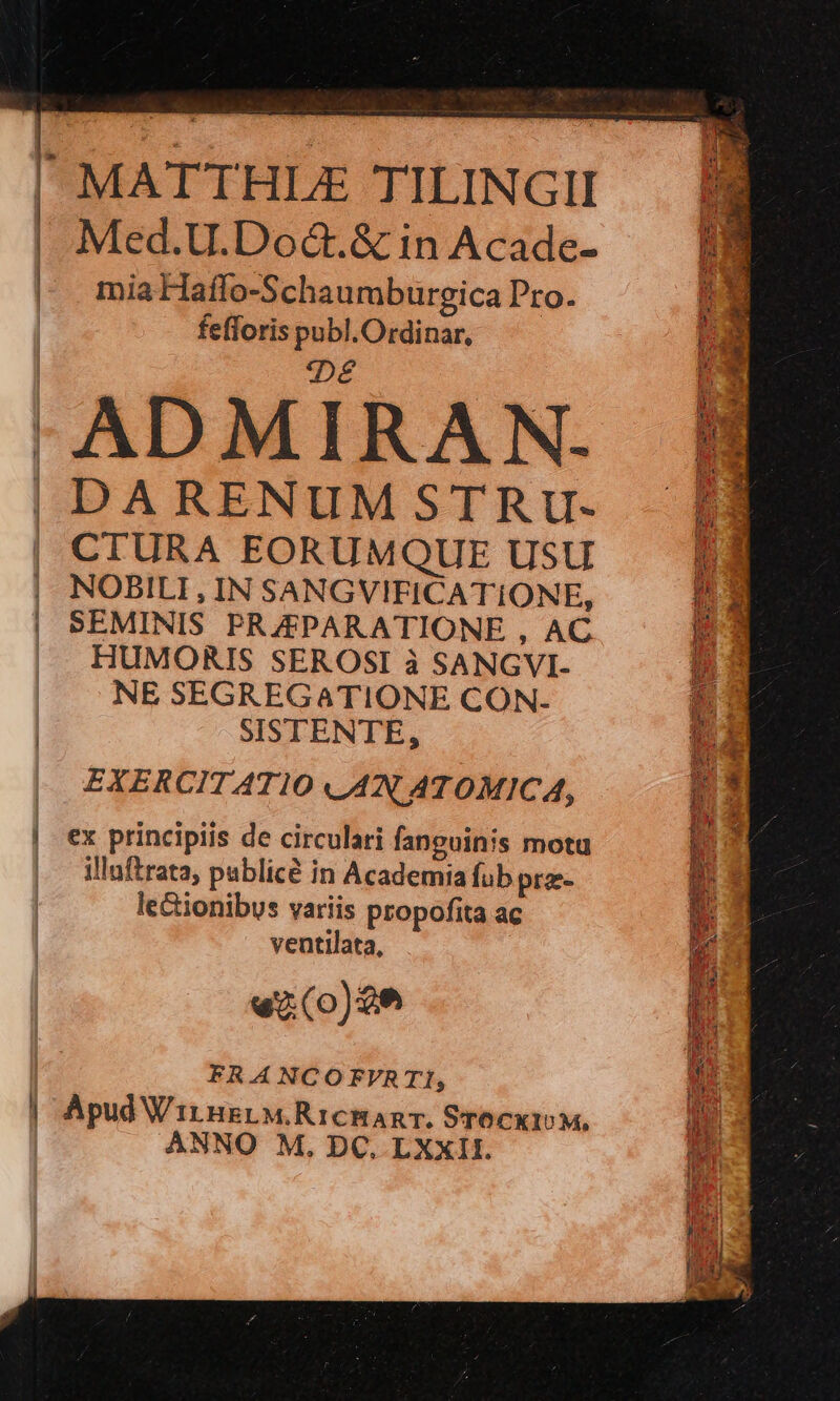 Med.U.Doct.&amp; in Acade- mia Haffo-Schaumburgica Pro. fefforis publ.Ordinar, /:Dé ADMIRA N.- DARENUM STRU- CTURA EORUMQUE USU NOBILI , IN SANGVIFICATIONE, SEMINIS PRAZPARATIONE , AC HUMORIS SEROSI à SANGVI- NE SEGREGATIONE CON- SISTENTE, EXERCITATIO AN ATOMICA, ex principiis de circulari fanguinis motu illaftrata, publicé in Academia fub prz- lecionibus variis propofita ac ventilata, | «(o)2e FR.A NCOFVR T1, Apud WirnsrM.RicmanT. STocxtoM, ANNO M, DC. LXXII. ut