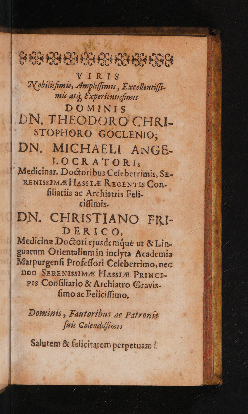 Bpod Pont | VIRIS | Nobilis fima, mphffimis Exeellentiffz- | 4116 ata, Experienttsfimis | DOMINIS | DN, THEODOROCHRI- — fg | . STOPHORO GOCLENIO; LE: |DN, MICHAELi ANGE- f$ | LOCRATORI; E l Medicinar, Do&oribus Celeberrimis, Sg- Bou | RENISSIMJE Hassr.& RzceNT:s Con- E. | filiariis ac Archiatris Feli- UK. | ciffimis. KS | t1 |DN. CHRISTIANO rg- — MM | DERICO, P Medicinz DoGori ejusdemque ut & Lin- D guarum Orientaliumin inclyta Academia | Marpurgenfi Profeffori Celeberrimo, nec | Don SERENEZSIM;E Flassrg PniNcr- | : . e » - n | Pis Confiliario & Archiatro Gravis- | fimo ac Feliciffimo, | Dominis , Fautoribus ae Patrona fnis Golendifimis Salutem & felicitatem perpetuam f.