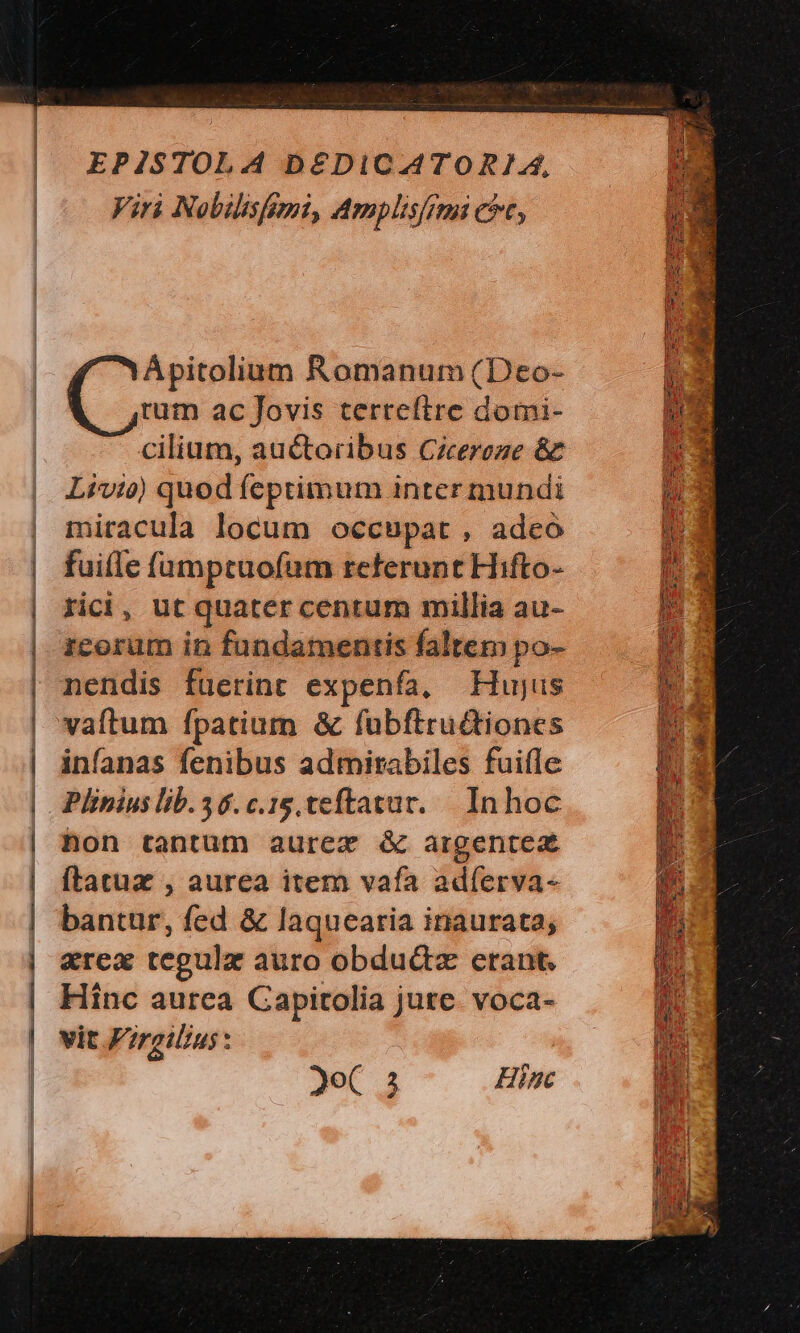 EPISTOLA D&£DICATORIA, Viri Nobilishmi, Amplis/rmi cit, Ápitolium Romanum (Deo- rum ac Jovis terreítre domi- cilium, auctoribus Cicereze & Livio) quod feptimum inter mundi miracula locum occupat , adeo fuille famptuofum referunt Hifto- rici, ut quater centum millia au- icorüm in fundamentis faltem po- nendis fuerint expenfa, Hujus vaftum fpatium & fubftruttiones infanas fenibus admirabiles fuifle Plinius lib. 46.c.15, teftatur. |. In hoc hon tantum aurez & argentea (latux , aurea item vafa adíerva- bantur, fed & laquearia inaurata; &rex tegulz auro obducz erant. Hinc aurea Capitolia jure. voca- vit Frgilius: * : P NN IMMER TT