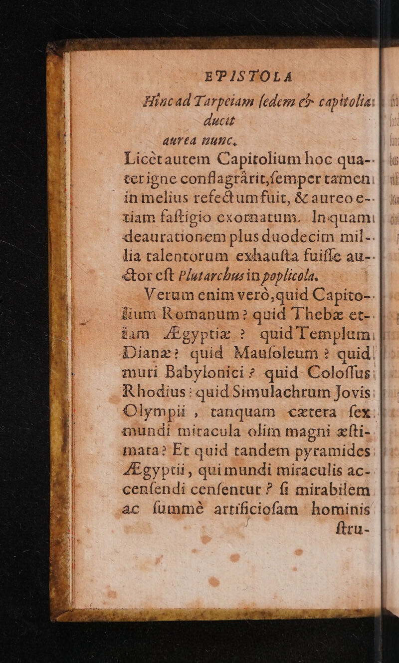 Hincad Tarpeiam [edem ei capitoli: | | ducit AurtA unc, Liccétautem Capitolium hoc qua-- | i: terigne conflagrárit,femper tamen: inmcelius refedtumfuit, &amp; aureo e-. tiam faftigio exornatum. In quami deaurationem plus duodecim mil- lia talentorum exhaufta fuifle au-. &amp;or eft P/utarchusin poplicola. Verum enim veró;quid Capito-. lium Romanum? quid 'Thebz et-. $am JZEgyptix ? quid Templum, | Dianz? quid Maufoeleum ? quid | zmuri Babylonici * quid. Coloffus: | Rhodius: quid Simulachrum Jovis; | Olympii , tanquam cztera fex.| mundi miracula olim magni zíti- mata? Et quid tandem pyramides AEgyptii, quimundi miraculis ac- ceníendi cenfentur ? f1 mirabilem ac (íummé artificiofam hominis ftru-