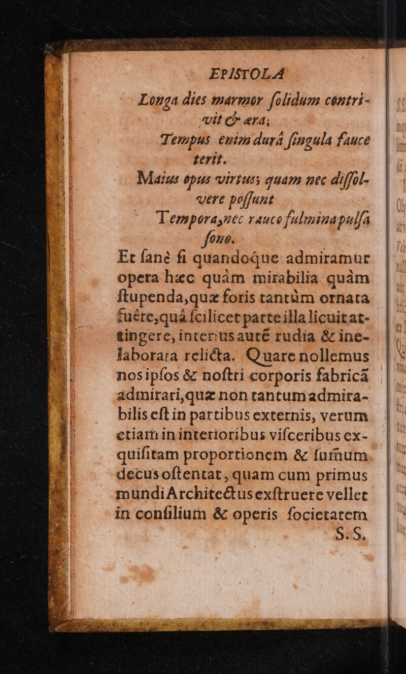 Longa dies marmor. folidum centri- «it e «r4; Terpus euim durá fingula fauce terit. Maius opus virtus quam nec diffal- were poffunt Temporaynec vaucefulminapulfa fone. Et fané fi quandoque admiramur opera hec quàm mirabilia quàm ftupenda,quz foris tantüm ornata tuére,quá fcilicet parteilla licuitat- tingere, interiusaute rudia &amp; ine- laborara relicta. Quare nollemus nosipíos &amp; noftti corporis fabricá admirari,quz non tantum admira- bilis eft in partibus externis, verum etiam in intetioribus vifceribus ex- quifitam proportionem &amp; furnum decus oftentat , quam cum primus mundiArchite&amp;tusexftruere vellet in confiliumrn &amp; operis focietatern S.S.