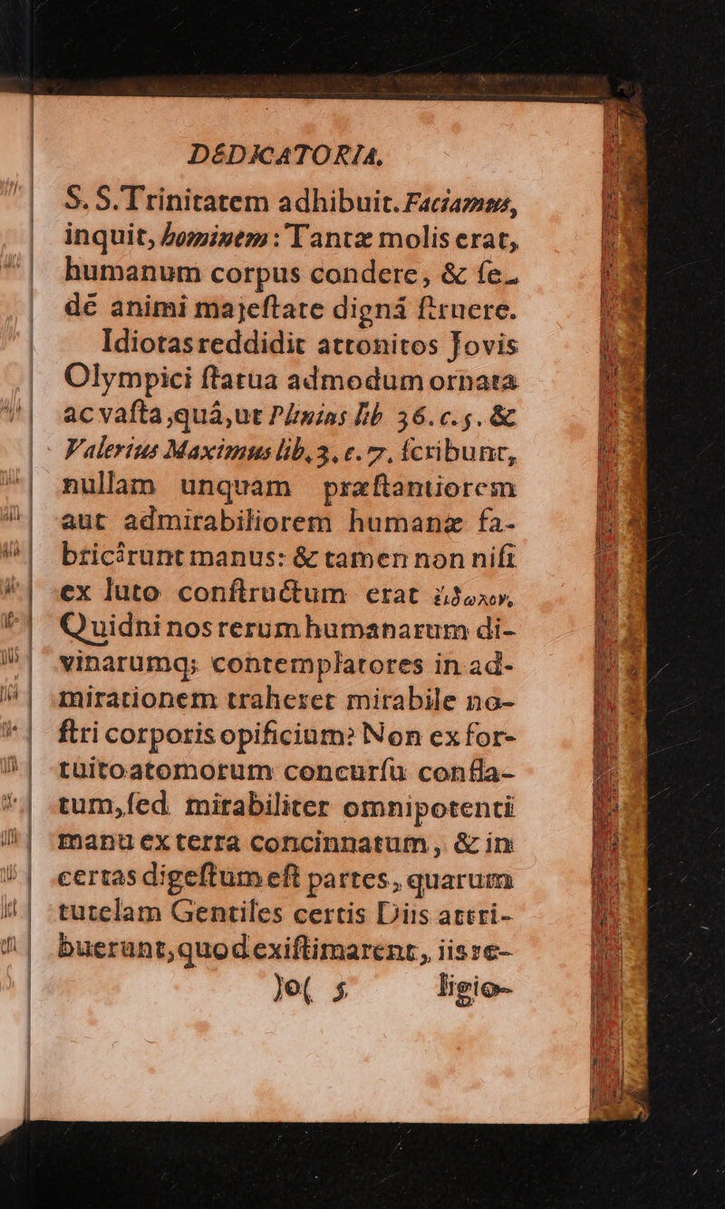 r— e * : - r ; l——————————— S. S. Trinitatem adhibuit. Faciam, inquit, Zomizem :'Tantz molis erat, humanum corpus condere, &amp; fe. de animi majeftate digná firuere. Idiotasreddidit attonitos Jovis Olympici ftatua admodum ornata ac vafta ,quá,ut P/mios Bb. 36.c.5. &amp; nulam unquam praftantiorem aut admirabiliorem humanz fa- bricirunt manus: &amp; tamen non nift ex luto conflructum erat àJox», Quidni nosrerum humanarum di- vinarumq; contemplatores in ad- mirationem traheret mirabile no- flri corporisopificium? Non ex for- tüitoatomorum concuríu confla- tum,fíed. mirabiliter omnipotenti manu éexterra concinnatum , &amp; in: certas digeftum eft partes, quarum tutelam Gentiles certis Diis attri- buerunt,quod exiftimarenr, iisze- Je( 5 ligio- —— a TL EALOTUT E » s p ow xcd AEST OC E. c eH DO ESO EN I uer e x. urs IE : —— m 4X LI rS E E cens - Xu