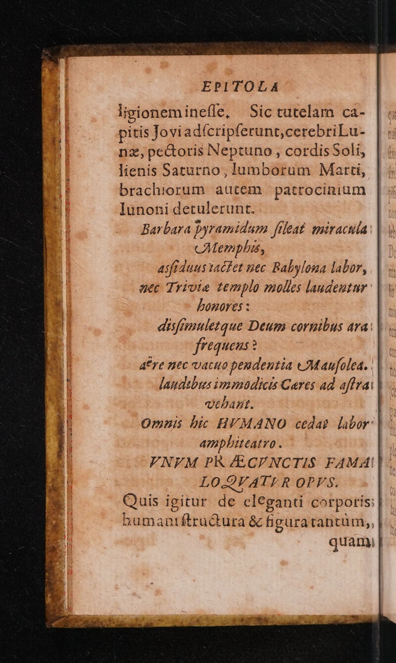 ligioneminefle, Sic tutelam ca- pitis Joviadícripferunt,cerebriLu- nz, pectoris Neptuno , cordisSoli, lienis Saturno, lumborum Marti, brachiorum autem |: patrocinium lunoni detulerunt. Barbara pyramidum fileat. miracula. cAtemplis, asfiduus tacfet uec. Babylona labor, uec Trivie templo molles laudeutar bonores : aisfenuletque Deum cornibus ara | frequens ? dre nec vacuo peudentia wMaufolea. laudibus immadicis Cares ad affza: | yehant. Omnis bic HVMANO cedas labor: ampbiteatro . VNFM PR /ECFNCTIS FAMAI| LO.QVATI R QPVs. Quis igitur de cleganti corporis; | bumantftructura &amp; figuratantüm,, quar |