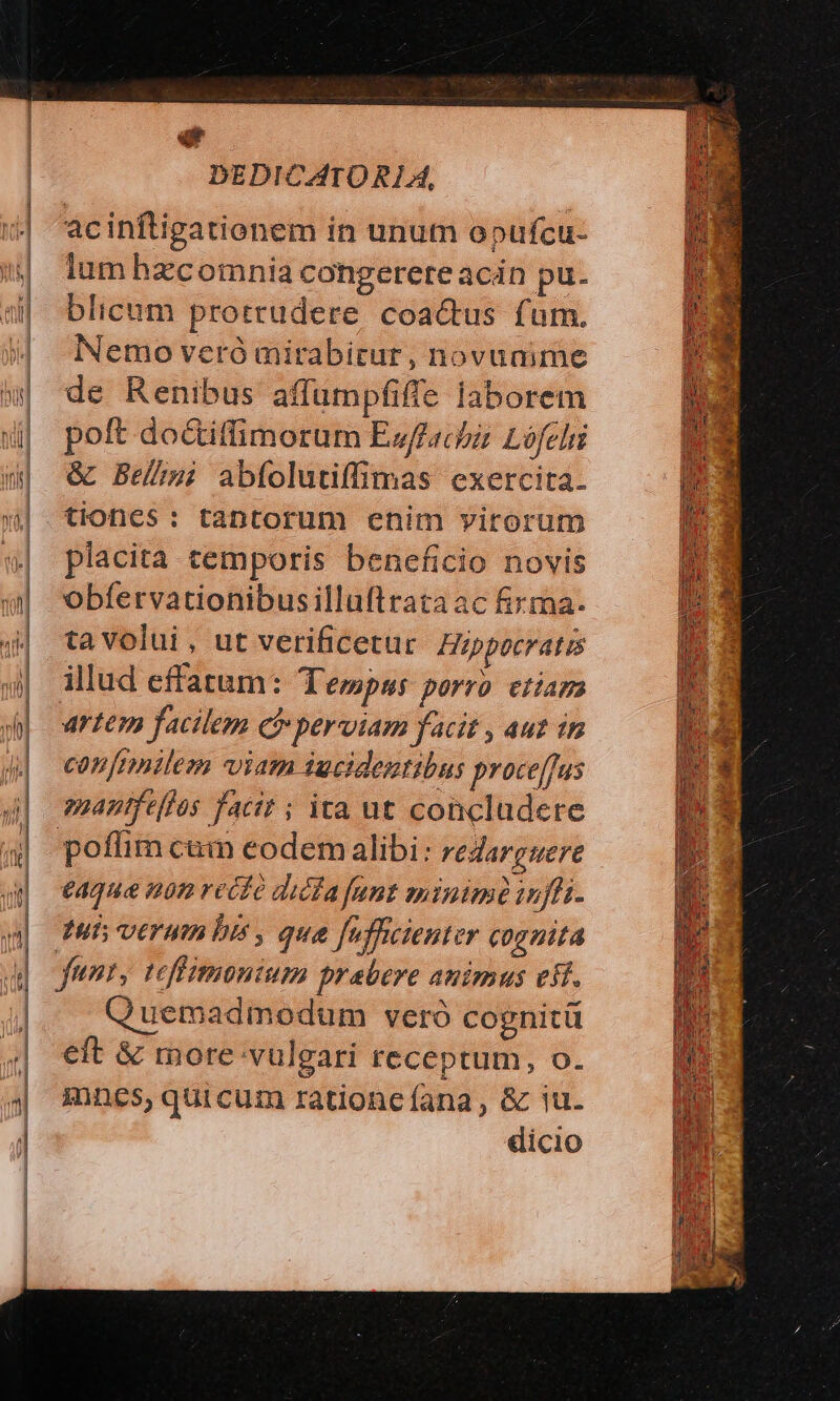 acinftigationem in unum opufcu- lum hzcomnia congerere acin pu. blicum protrudere coactus fum. Nemo veró mirabitur, novanime de Renibus affumpfiffe laborem poft do&iffimorum Ewffachi Lófelii & Bes abfolutiffimas exercita. tiones: tantorum enim virorum placita temporis beneficio novis obfervationibusilluftrata ac fixma- ta volui, ut verificetur Hippocratis illud effatum: Tempus porro ctiam artem facilem e perviam facit , aut in con frnnilem viam iucidentibus proce[fus mantfeffos facit ; ita ut concludere poffim cum eodem alibi: reZargwere €4q9& n9n rect dicfa fant minimi infi. tuis verum bis , qua [offcienter cognita funt, tefiimonium prabere animus eif. Quemadmodum vero cognitü eft & more vulgari receptum, o. ines, quicum rationcíana, & iu. dicio