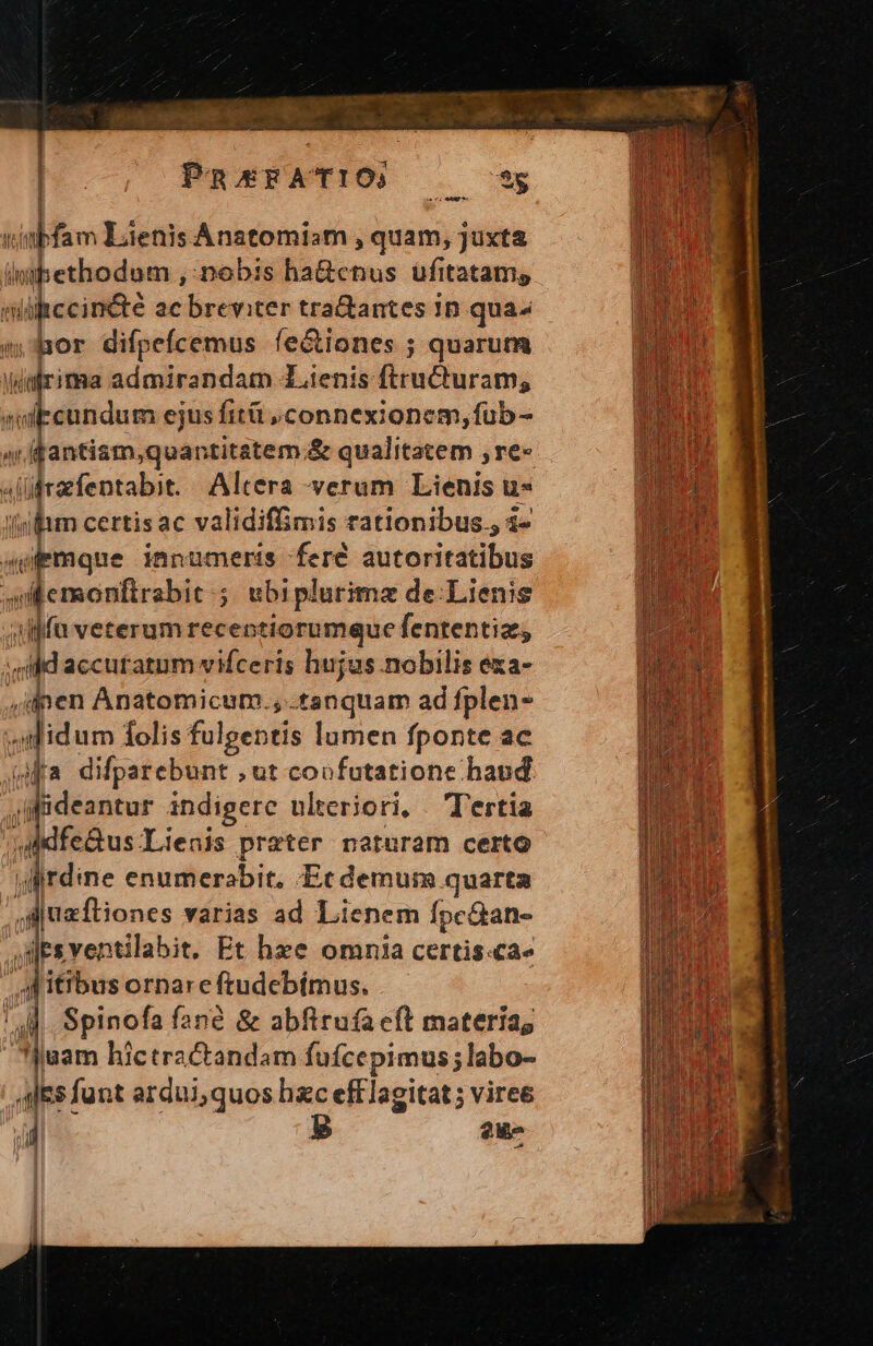 dapi ye code | PnsrFATIO, e T: abfam Lienis Anatomiam , quam, juxta | iipethodom., nobis ha&amp;cnus ufitatams uiccinéte ac breviter tra&amp;antes in qua mor difpefcemus fe&amp;iones ; quarum Wirima admirandam Lienis iuc rame subeundum ejus fitü connexionem, fub - ^rffantism,quan ititatem.&amp; qualitatem ; re« | slüfrarfentabit. Altera verum Lienis u* zii certisac validiffimis rationibus, 1- Qu emque innumeris fere aditaxicilinn «demonfirsbi: ; ubiplurimz de:Lienis ;iljfu veterum recentiorumque fententiz, » Add accuratum vifceris hujus nobilis exa- ,ilpen Anatomicum.,. tanquam ad fplen- odidum folis fulgentis lumen fponte ac (ja difparebunt , ut coofutatione haud ;ifideantur indigere ulteriori, — Tertia »iidfe&amp;us.Lienis prater naturam certo ylirdine enumerabit. Ec demum quarta ,iiuzfliones varias ad Lienem fpc&amp;an- jdlesventilabit. Et hxze omnia certis.ca» AMitibus ornare ftudebímus. |. Spinofa fané &amp; abftruía eft materia, juam hictractandam fufcepimus; labo- des funt ardui,quos hc efflagitat ; viree il B 2u-