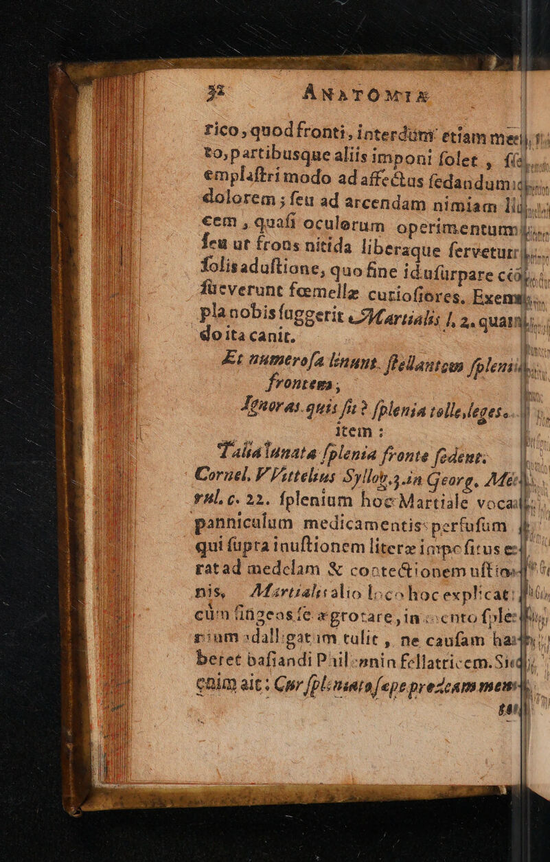 ÁNATOÓMIEX rico, quodfronti, interdüni etiam meeij, fi. to;partibusque aliis imponi folet , fai si emplaftri modo ad affe&as fedandumiqy,, dolorem ; feu ad arcendam nimiam lij cem , quafi oculorum operimentum, Teu ut frons nitida liberaque ferveturr|,;.. folis aduflione, quo fine idufürpare CCOR A, füeverunt femelle cutioftores, Exemtj., planobisíaggerit «Mariali A 2. quam. o ita canit. L. Et nutmero[a linus. flellautgem fplemi. OHLERA, | Jgnuoras. quis fi? fplenia tollesegeso.. | item : 5 T'aitáiumata fplenia fronte fcdent; D. Coruel, V Viuteliu; Syllob.2 in Georg, M&n.. y4l. c. 22. fplenium hoc Martiale vocadf. panniculum medicamentis: perfufum i qui fupra inuftionem literz impe fitus el ratad medclam & coctectionem nftio: ub nis — AMartialisalio loco hoc explicat. | cum ti2eas fe. *gtotare,In:ccnto fjle: phus rium sdallgatim tulic , ne caufam hash beret bafiandi Pail-snin Fcllatricem.Si«qoi enim ait ; Cp [plinnta [epeprezcam mem b. 0 ; gau | ü Gu ul EUMBIECL A