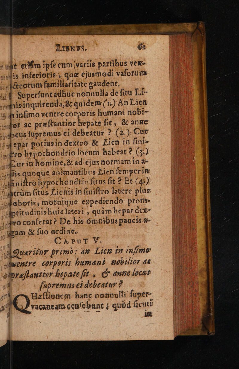 | FTENYS. | és dut edi Ipfe cum variis partibus ves qudis infertoris.;. qua ejusm odi vaforume ;1&amp;eorum familiaritate gaudeat. 41d Saperfuntadhuc nonnulla de fita Lit- ihisinquirenda;&amp; quidem (1.) An Lien h infimo ventre corporis liumam nobt- gr.ac preftaatior hepate fit, &amp; ange »cus fupremus ei debeatur ? (2.) Cur dal epat potiusin dextro &amp; Lien in fint- 'witro hypechondrio locum habeat ? (3) ur in bomine, &amp; ad ejus normam ín à- sfiis qnoque apimantibus Zien femperim dest hypochondtio ficus fit ? Et (44) B ju A dt!  'dfitrüm fitus Lienis infiniftro latere plus i dleberis, motuique expediendo prom ptitudinisharc latér? , quàm hepar dexe- i ) [] | A ) io conferat? Dc his ómpibus paucis a-  |ocCNsPUT V. | dQuerifur primb: am Litn in infimo diwentre corporis buman? sobiltor A&amp; e uM . A : olprajLauttor liepate fit. , fr anne locns 2 fpremus ei debeatur ? Js y Uzflionem haac nonnulli fuper 5 vacaneam cen'cbant ; quód ficut! a ET EN um |