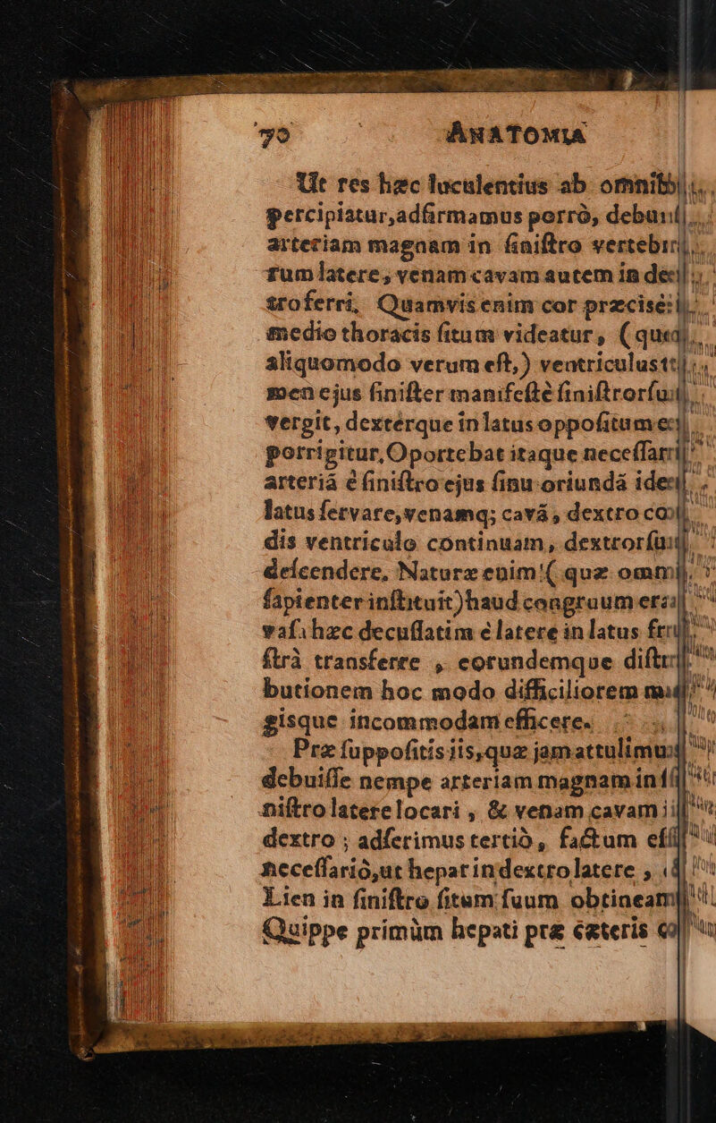 —— : NOXECUN NNUS Tt N D int sos princ eg imprenta s id imme - We. v pcMMEE.. 70 ME. Ut res hec luculentius ab. ormniby)... percipiatur,adfirmamus porrà, debunil|.. arteriam magaam in. £niftro indu]. Tumlatere; venam«avam aucem in de. sroferríi, Quamvis enim cor przcisé:l. tedio thoracis fitum videatur , (qua]... aliquomodo verum eft,) veatriculustt|:,. men cjus finifter manifefté finiftrorfi ul... vergit, dexterque inlatus oppofitame:. porripitur,Oportebat itaque nece(farrij arteriá € finiflro ejus finu oriundá ideni. i latus fetvare,venamq; cavá , dextro cob dis ventriculo continuam, dextrorfaii]. fr fapienter infbituit)haud congruum etzi| ; de vafihzc decuffatim e latere in latus frr]. NA ftrà transferre, eorundemque dift. H butionem hoc modo difficiliorem ml;  gisque incommodamefficere. |^... Pra fuppofitisiis,qua jam attulimul debuiffe nempe arteriam magnamiiní n niftrolaterelocari , &amp; venam cavam ii h dextro ; adferimus tertio, factum eff ncceffarió,ut hepar indextro latere , ds 1 Lien in finiftro fitum fuum obtineam|! Quippe primüm hepati pr égteris «9 Pa  W n