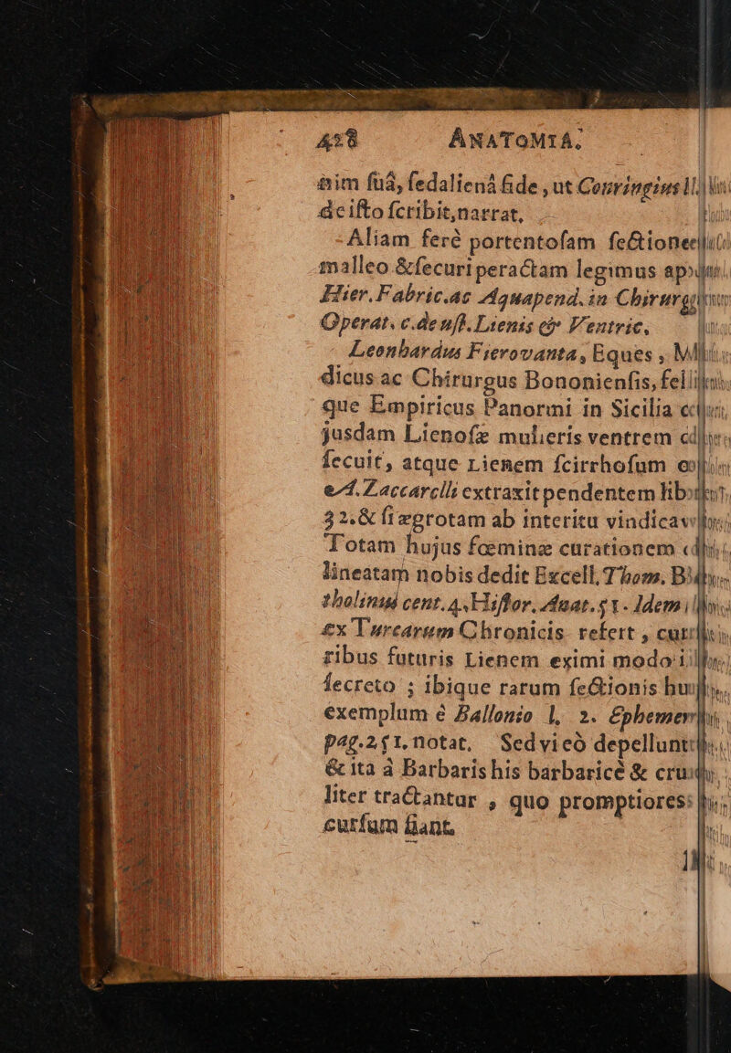 ap t I et udi a E: 438 AWATOMIA, ttim fuá, fedaliená &de , ut Gonringiss MV: &ciftofcribitnarrat, . |n Aliam feré portentofam fe&ioneelut: malleo &fecuri peractam legimus apo Hier. Fabric.ae Adauapend.in Chirurg wy Gperat. c.de nfl. Lienis ci» Ventric, Iu Leenbardus Fievovanta, Eques , Ml dicus ac Chirargus Bononienfis, feli. que Empiricus Panormi in Sicilia cli jusdam Lienofz mulieris ventrem cdi: fecuit, atque Lienem fcirrhofum exiis e/4. Zaccarclli extraxit pendentem libi. 3 2.& fivgrotam ab interitu vindicav|o; Lm Totam hujus faeminz curationem «dli; mo lineatam nobis dedit Excell, Thom. BMbys. tholinigd cent. A Hiffor, aat. 5 1. Idem: £x Turcarum Chronicis: refert , cur itn ribus futuris Lienem eximi modo iilo Íecreto ; ibique rarum fe&ionis bu n ^ exemplum é Ballonio 1, 2. £phemer|i. p4g.2$1.notat, Sedvieó depelluntij. & ita à Barbaris his barbaricé & cru liter tractantar , quo promptiores: fro; cutfum Dant, ! T IM.