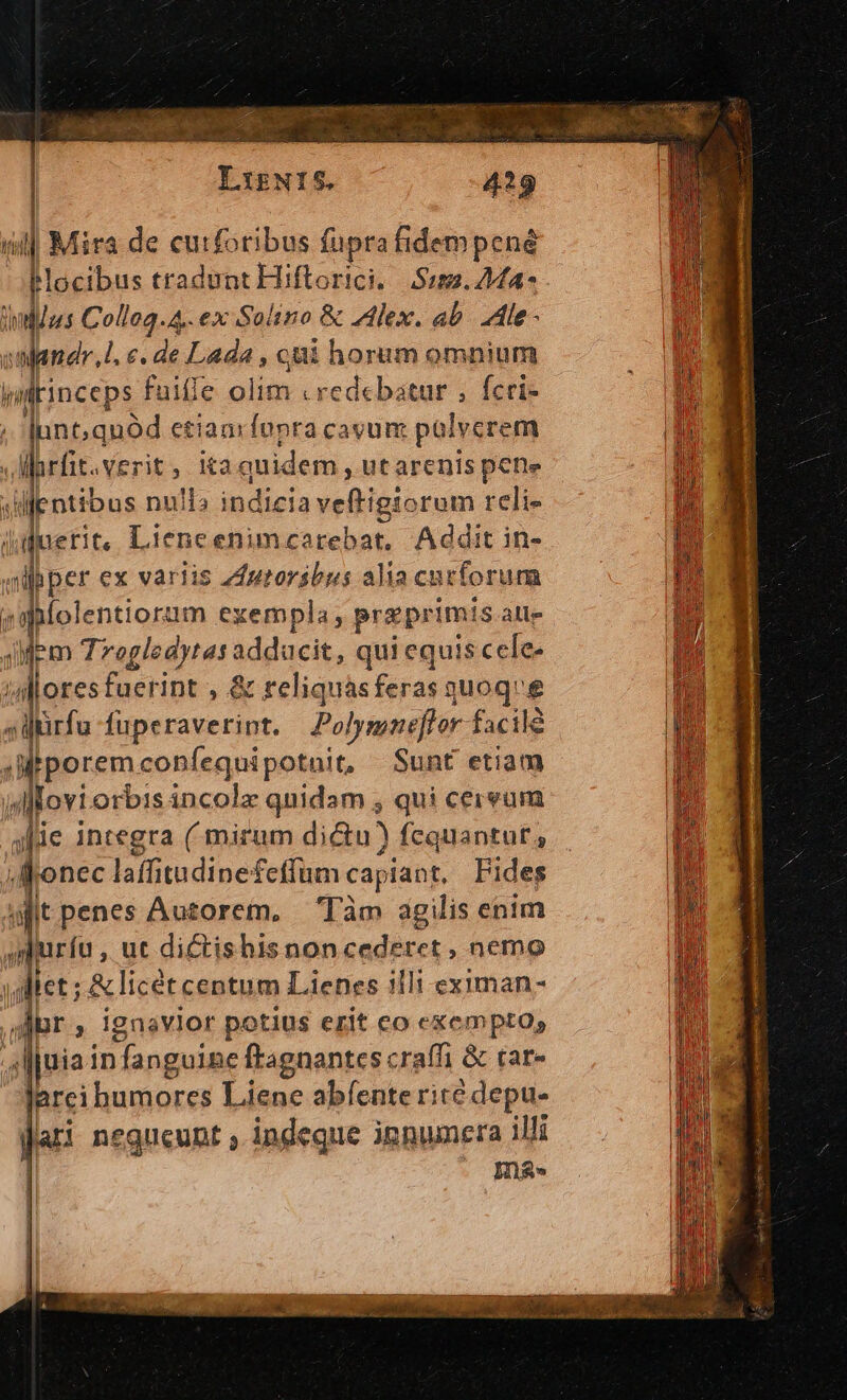 Ligwt5. 429 i| Mira de curforibus fuprafidempené Mocibus tradunt Hiftorici,.| $122. 444-* didus Collog.4.. ex Solino &amp; Alex. ab. Ale - owandr,l. e. de Lada , eni horum omnium kiltinceps fuiffe olim . redebatur ; fcri- unt,quód etiaarfopra cavum palvcrem larfit.verit, kaquidem , utarenis pene sentibus null» indicia veftigiorum reli- uerit, Lieneenimcarebat. Addit in- |pper ex variis 44utoribus alia cut tforum e Wlolentiorum exempla, preprimis a alle iMm Trogledytas adducit, qui equis cele. alloresfuerint , &amp; reliquas feras ari e ;Mirfa fuperavetint. Polymnefhor. facile JMtporem coBfequipotnit, Sunt etiam n ir incolz quidam , qui cereum je integra (mirum dictu) fequantut, ,Ronec laffitudinefeffum capiant, Fides dit penes Auzorem. Tàm agilis enim prduríu , uc dictis hisnon cederet, nemo jgliet ;.&amp; licét centum Lienes illi eximan- Jr , ignavlor potius erit co exempto, Jljuia 1n anguine ftagnantes craffi &amp; tar» Jarci bumores Liene abfente rite depu- Jai negneunt ; indeque ipnumera illi